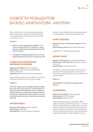 24




НОВОСТИ РЕЗИДЕНТОВ
БИЗНЕС-ИНКУБАТОРА «ИНГРИЯ»

Бизнес компании состоит из двух взаимодополня-      Интернет сервис бронирования спецпредложений
ющих направлений: издание, разработка, продви-      от туроператоров. (http://www.kupontravel.ru/)
жение приложений в социальных сетях и реклама
в социальных сетях.
                                                    HAPPY PARTNER
Новости
                                                    Куратор в Бизнес-инкубаторе «Ингрия»: Ромил
•   Взяли 3-х новых менеджеров по работе с кли-     Чумаков
    ентами, начали работать с «Кофе Хауc», вышли    Руководитель проекта: Карпуничев Дмитрий
    на рынок продвижения музыкальных исполните-
    лей в Интернете.                                Happy Partner – корпоративные подарки.

•   Планируется проведение круглого стола по про-
    движению финансовых услуг в социальных сетях.   GROUP FORCE
                                                    Куратор в БИ «Ингрия»: Александр Серебряков
СТУДИЯ ВЕБ-РАЗРАБОТОК                               Организация: ООО «Центр Привлечения целевых
МИХАИЛА КЕЧИНОВА                                    клиентов»
                                                    Руководитель: Бестужев Алексей
Куратор в БИ «Ингрия»: Ромил Чумаков
Организация: ООО «Студия веб-разработок             Платформа, позволяющая сайтам без первоначаль-
Михаила Кечинова»                                   ных вложений создавать сервисы коллективных
Руководитель: Овчинникова Евгения Сергеевна         покупок для своей аудитории на своем домене и под
                                                    своим брендом.
Студия специализируется на разработке прототипов
интеренет-проектов за срок от 2 до 4 месяцев.       Новости

Новости                                             Начало работы с интернет площадкой газеты
                                                    «Metro».
28-29 мая Студия провела международную конферн-
цию и выставку стартапов «42», которая собрала на
одной площадке более 500 участников: предприни-     CLUBORAMA
мателей, венчурных инвесторов и ведущих игроков
российской и зарубежной стартап-среды. В выставке   Куратор в БИ «Ингрия»: Ромил Чумаков
стартапов приняли участие 53 проекта из различных   Организация: ООО «Иннограф»
областей.                                           Руководитель: Тюрин Антон

                                                    Новая коммуникационная платформа в сфере
КУПОНТРЭВЕЛ                                         клубного отдыха и развлечений, ее цель — интерак-
                                                    тивное и таргетированное информирование пользо-
Куратор в БИ «Ингрия»: Ромил Чумаков                вателей проекта о происходящих развлекательных
Организация: ООО «ВЛТ»                              событиях в реальном времени. Проект реализуется
Руководитель: Налетолв Кирилл Сергеевич             в связке: как в рамках интернет агрегатора-портала,
                                                    предстоящих событий в клубной сфере, так и мо-




                                                                            ИНФОРМАЦИОННЫЙ ВЕСТНИК
                                                                                          МАЙ 2012
 