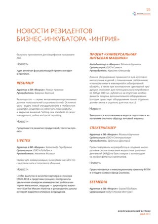 25




НОВОСТИ РЕЗИДЕНТОВ
БИЗНЕС-ИНКУБАТОРА «ИНГРИЯ»

бильного приложения для смартфонов пользовате-         ПРОЕКТ «УНИВЕРСАЛЬНАЯ
лей.                                                   ЛИТЬЕВАЯ МАШИНА»
Новости                                                Координатор в «Ингрии»: Михаил Кручинин
                                                       Организация: ООО «Симко»
Идет активная фаза реализации проекта из идеи          Руководитель: Курылев Александр
в прототип.
                                                       Данное оборудование применяется для изготовле-
                                                       ния штучных изделий с повышенным требованием
RESUMUP                                                к точности литья в ювелирной и зубопротезной
                                                       областях, а также при изготовлении сувенирной про-
Куратор в БИ «Ингрия»: Ромил Чумаков                   дукции. Экономит для потенциального потребителя
Руководитель: Барулин Евгений                          от 200 до 500 тыс. рублей из-за отсутствия необхо-
                                                       димости покупки дополнительного оборудования
Resumup.com — сервис визуализации персональных         (сегодня существует оборудование только отдельно
данных пользователей социальных сетей. Основная        для металлов и отдельно для пластмасс).
цель - задать новый стандарт резюме в глобальном
масштабе, существенно облегчить поиск работы           Новости
и закрытия вакансий. Setting new standards in career
management, online and social recruiting.              Завершается изготовление и ведется подготовка к ис-
                                                       пытаниям опытного образца литьевой машины.
Новости

Продолжается развитие продуктовой стратегии про-       СПЕКТРАЛАЗЕР
екта.
                                                       Куратор в БИ «Ингрия»: Михаил Кручинин
                                                       Организация: ООО «Спектралазер»
LIVETEX                                                Руководитель: Цейтлин Дмитрий

Куратор в БИ «Ингрия»: Александр Серебряков            Проект направлен на разработку и создание много-
Организация: ООО «ЛайвТекс»                            разовых систем зажигания жидкостных ракетных
Руководитель: Налетов Михаил                           двигателей (ЖРД) на базе лазеров с волноводом
                                                       на основе фотонных кристаллов.
Cервис для коммуникации с клиентами на сайте по-
средством чата и голосового общения.                   Новости

Новости                                                Проект готовится к инвестиционному комитету ФППИ
                                                       и к подаче заявки в фонд Сколково.
LiveTex выступил в качестве партнера и спонсора
СПИК-2012 и представил секцию «Инструменты
увеличения конверсии коммерческих сайтов и ин-         SEEMEDIA
тернет-магазинов», ведущие — директор по марке-
тингу LiveTex Михаил Налётов и руководитель школы      Куратор в БИ «Ингрия»: Сергей Подузов
интернет-маркетинга Максим Спиридонов.                 Организация: ООО «Иксмас Венчурс»




                                                                              ИНФОРМАЦИОННЫЙ ВЕСТНИК
                                                                                            МАЙ 2012
 