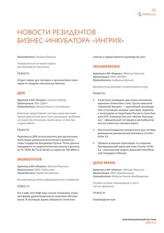 26




НОВОСТИ РЕЗИДЕНТОВ
БИЗНЕС-ИНКУБАТОРА «ИНГРИЯ»

Руководитель: Коняхин Евгений                          ответов и предоставляется руководству сети.

Универсальный интернет-сервис
для проведения тренингов.                              INGAMEMEDIA
Новости                                                Куратор в БИ «Ингрия»: Максим Розенсон
                                                       Организация: ООО «ИГРОК»
Открыт сервис для тренеров и организаторов семи-       Руководитель: Андрюнин Данила
наров по продаже электронных билетов.
                                                       Динамическая реклама в компьютерных играх.

ДОК                                                    Новости

Куратор в БИ «Ингрия»: Сергей Подузов                  •   В мае было проведены две новые рекламные
Организация: ЗАО «ДОК»                                     кампании. Клиентами стали: Группа компаний
Руководитель: Иванов Филипп Геннадьевич                    «Проявляй Эмоции» — крупнейший производи-
                                                           тель и поставщик игровых приставок, видеоигр
Компания предоставляет системы связи миллиме-              и аксессуаров на территории России и стран быв-
тровых диапазонов длин волн, решающие проблемы             шего СНГ; компания Ost-com «Восток Технолод-
на скоростях оптических линий связи, но без про-           жи» - официальный поставщик и дистрибьютор
кладки кабеля.                                             многих известных торговых марок.

Новости                                                •   Закончили внедрение геотаргетинга для системы
                                                           размещения динамической рекламы в Counter-
Радиомосты ДОК использовались для организации              Strike 1.6
трансляции церемонии вступления в должность
главы государства Владимира Путина. Поток данных       •   Провели успешные переговоры по созданию
передавался по широкополосному каналу в диапазо-           брендированной карты для игры Counter-Strike
не 71-76/81-86 ГГц (E-band) со скоростью 350 Мбит/с.       1.6 - уменьшенная модель реальной пейнтболь-
                                                           ной площадки в Москве.

WEBNOTIFIER
                                                       ДЗЕН-МАНИ
Куратор в БИ «Ингрия»: Максим Розенсон
Организация: ООО «Рубик про»                           Куратор в БИ «Ингрия»: Максим Розенсон
Руководитель: Сергей Несмачный                         Организация: ООО «Дзенмани.ру»
                                                       Руководитель: Федосин Антон Владимирович
Мгновенная доставка информационных сообщений.
                                                       Онлайн система планирования и учёта
Новости                                                личных финансов.

В 4-х кафе сети Кофе Хауз начали показывать опрос-     Новости
ную форму удовлетворенности качеством обслужи-
вания. В настоящее время собирается статистика         Нововведения мая:




                                                                              ИНФОРМАЦИОННЫЙ ВЕСТНИК
                                                                                            МАЙ 2012
 