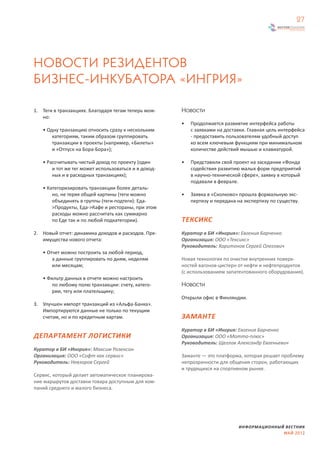 27




НОВОСТИ РЕЗИДЕНТОВ
БИЗНЕС-ИНКУБАТОРА «ИНГРИЯ»

1. Теги в транзакциях. Благодаря тегам теперь мож-    Новости
   но:
                                                      •   Продолжается развивтие интерфейса работы
   • Одну транзакцию относить сразу к нескольким          с заявками на доставки. Главная цель интерфейса
       категориям, таким образом группировать             - предоставить пользователям удобный доступ
       транзакции в проекты (например, «Билеты»           ко всем ключевым функциям при минимальном
       и «Отпуск на Бора-Бора»);                          количестве действий мышью и клавиатурой.

   • Рассчитывать чистый доход по проекту (один       •   Представили свой проект на заседании «Фонда
       и тот же тег может использоваться и в доход-       содействия развитию малых форм предприятий
       ных и в расходных транзакциях);                    в научно-технической сфере», заявку в который
                                                          подавали в феврале.
   • Категоризировать транзакции более деталь-
       но, не теряя общей картины (теги можно         •   Заявка в «Сколково» прошла формальную экс-
       объединять в группы (теги-подтеги): Еда-           пертизу и передана на экспертизу по существу.
       >Продукты, Еда->Кафе и рестораны, при этом
       расходы можно рассчитать как суммарно
       по Еде так и по любой подкатегории).           ТЕКСИКС
2. Новый отчет: динамика доходов и расходов. Пре-     Куратор в БИ «Ингрия»: Евгения Барченко
   имущества нового отчета:                           Организация: ООО «Тексикс»
                                                      Руководитель: Харитонов Сергей Олегович
   • Отчет можно построить за любой период,
       а данные группировать по дням, неделям         Новая технология по очистке внутренних поверх-
       или месяцам;                                   ностей вагонов-цистерн от нефти и нефтепродуктов
                                                      (с использованием запатентованного оборудования).
   • Фильтр данных в отчете можно настроить
       по любому полю транзакции: счету, катего-      Новости
       рии, тегу или плательщику;
                                                      Открыли офис в Финляндии.
3. Улучшен импорт транзакций из «Альфа-Банка».
   Импортируются данные не только по текущим
   счетам, но и по кредитным картам.                  ЗАМАНТЕ
                                                      Куратор в БИ «Ингрия: Евгения Барченко
ДЕПАРТАМЕНТ ЛОГИСТИКИ                                 Организация: ООО «Мотто-плюс»
                                                      Руководитель: Щеглов Александр Евгеньевич
Куратор в БИ «Ингрия»: Максим Розенсон
Организация: ООО «Софт как сервис»                    Заманте — это платформа, которая решает проблему
Руководитель: Невзоров Сергей                         непрозрачности для общения сторон, работающих
                                                      и трудящихся на спортивном рынке.
Cервис, который делает автоматическое планирова-
ние маршрутов доставки товара доступным для ком-
паний среднего и малого бизнеса.




                                                                              ИНФОРМАЦИОННЫЙ ВЕСТНИК
                                                                                            МАЙ 2012
 