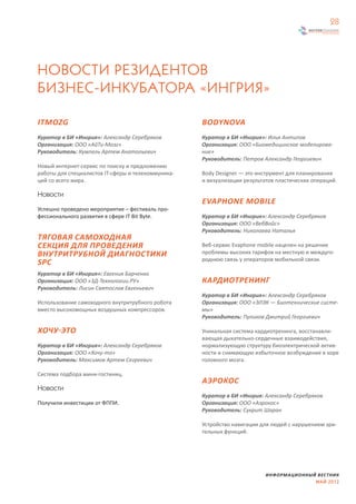 28




НОВОСТИ РЕЗИДЕНТОВ
БИЗНЕС-ИНКУБАТОРА «ИНГРИЯ»

ITMOZG                                              BODYNOVA
Куратор в БИ «Ингрия»: Александр Серебряков         Куратор в БИ «Ингрия»: Илья Антипов
Организация: ООО «АйТи-Мозг»                        Организация: ООО «Биомедицинское моделирова-
Руководитель: Кумпель Артем Анатольевич             ние»
                                                    Руководитель: Петров Александр Георгиевич
Новый интернет-сервис по поиску и предложению
работы для специалистов IT-сферы и телекоммуника-   Body Designer — это инструмент для планирования
ций со всего мира.                                  и визуализации результатов пластических операций.

Новости
                                                    EVAPHONE MOBILE
Успешно проведено мероприятие – фестиваль про-
фессионального развития в сфере IT Bit Byte.        Куратор в БИ «Ингрия»: Александр Серебряков
                                                    Организация: ООО «ВебВойс»
                                                    Руководитель: Николаева Наталья
ТЯГОВАЯ САМОХОДНАЯ
СЕКЦИЯ ДЛЯ ПРОВЕДЕНИЯ                               Веб-сервис Evaphone mobile нацелен на решение
ВНУТРИТРУБНОЙ ДИАГНОСТИКИ                           проблемы высоких тарифов на местную и междуго-
                                                    роднюю связь у операторов мобильной связи.
SPC
Куратор в БИ «Ингрия»: Евгения Барченко
Организация: ООО «3Д-Технологии.РУ»                 КАРДИОТРЕНИНГ
Руководитель: Лисин Святослав Евгеньевич
                                                    Куратор в БИ «Ингрия»: Александр Серебряков
Использование самоходного внутритрубного робота     Организация: ООО «ЭЛЭК — Биотехнические систе-
вместо высокомощных воздушных компрессоров.         мы»
                                                    Руководитель: Пуликов Дмитрий Георгиевич

ХОЧУ-ЭТО                                            Уникальная система кардиотренинга, восстанавли-
                                                    вающая дыхательно-сердечные взаимодействия,
Куратор в БИ «Ингрия»: Александр Серебряков         нормализующую структуру биоэлектрической актив-
Организация: ООО «Хочу-то»                          ности и снимающую избыточное возбуждение в коре
Руководитель: Максимов Артем Сегреевич              головного мозга.

Система подбора мини-гостиниц.
                                                    АЭРОКОС
Новости
                                                    Куратор в БИ «Ингрия: Александр Серебряков
Получили инвестиции от ФППИ.                        Организация: ООО «Аэрокос»
                                                    Руководитель: Сукрит Шаран

                                                    Устройство навигации для людей с нарушением зри-
                                                    тельных функций.




                                                                           ИНФОРМАЦИОННЫЙ ВЕСТНИК
                                                                                         МАЙ 2012
 