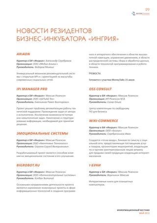 29




НОВОСТИ РЕЗИДЕНТОВ
БИЗНЕС-ИНКУБАТОРА «ИНГРИЯ»

ARIADN                                             ного и аппаратного обеспечения в областях высоко-
                                                   точной навигации, управления движением, в области
Куратор в БИ «Ингрия»: Александр Серебряков        распределенной системы сбора и обработки данных,
Организация: ООО «Медиа-Альянс»                    в области технологий программирования и робото-
Руководитель: Федоров Михаил                       техники.

Универсальный механизм рекомендательной систе-     Новости
мы с открытым API и с ориентацией на масштабы
современных социальных сетей.                      Готовится к участию MoneyTalks 15 июня.


IPI MANAGER PRO                                    OSS CONSULT
Куратор в БИ «Ингрия»: Максим Розенсон             Куратор в БИ «Ингрия»: Максим Розенсон
Организация: ООО «АйПиАй Тех»                      Организация: ИП Розенсон М.В.
Руководитель: Емельянов Павел Викторович           Руководитель: Соляр Ольга

Проект решает проблему автоматизации работы тех-   Центр компетенции по свободному
нической поддержки. Прохождение задач от автора    ПО для бизнеса.
к исполнителю. Исключение возможности потери
или невыполнения задач. Накопление и структури-
рование информации, необходимой для принятия       WIKI-COMMERCE
решения.
                                                   Куратор в БИ «Ингрия»: Максим Розенсон
                                                   Организация: ООО «Базлук»
ЭМОЦИОНАЛЬНЫЕ СИСТЕМЫ                              Руководитель: Серебренников Иван

Куратор в БИ «Ингрия»: Максим Розенсон             Создается «точка входа», близкая по смыслу к соци-
Организация: ООО «Квантовые Технологии»            альной сети, предоставляющая поставщикам услуг
Руководитель: Сергеев Сергей Валерианович          и товаров, организторам мероприятий, владельцам
                                                   по и прочим заинтересованным лицам витрину
Разрабатываемый проект является способом влия-     для продажи своей продукции владельцам интернет-
ния на эмоциональное состояние и его улучшение.    магазинов.


BIGROBOT.RU                                        I-БУКИ
Куратор в БИ «Ингрия»: Максим Розенсон             Куратор в БИ «Ингрия»: Максим Розенсон
Организация: ООО «Интеллектуальные системы»        Руководитель: Вереникин Максим
Руководитель: Клебан Виталий
                                                   Интерактивные книги для планшетных
Основными направлениями деятельности проекта       компьютеров.
являются наукоемкие инженерные проекты в сфере
информационных технологий и создания программ-




                                                                          ИНФОРМАЦИОННЫЙ ВЕСТНИК
                                                                                        МАЙ 2012
 