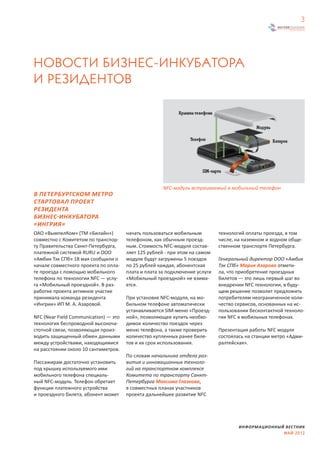 3




НОВОСТИ БИЗНЕС-ИНКУБАТОРА
И РЕЗИДЕНТОВ




                                                      NFC-модуль встраиваемый в мобильный телефон
В ПЕТЕРБУРГСКОМ МЕТРО
СТАРТОВАЛ ПРОЕКТ
РЕЗИДЕНТА
БИЗНЕС-ИНКУБАТОРА
«ИНГРИЯ»
ОАО «ВымпелКом» (ТМ «Билайн»)          начать пользоваться мобильным         технологий оплаты проезда, в том
совместно с Комитетом по транспор-     телефоном, как обычным проезд-        числе, на наземном и водном обще-
ту Правительства Санкт-Петербурга,     ным. Стоимость NFC-модуля состав-     ственном транспорте Петербурга.
платежной системой RURU и ООО          ляет 125 рублей - при этом на самом
«Амбик Тэк СПб» 18 мая сообщили о      модуле будут загружены 5 поездок      Генеральный директор ООО «Амбик
начале совместного проекта по опла-    по 25 рублей каждая, абонентская      Тэк СПб» Мария Азарова отмети-
те проезда с помощью мобильного        плата и плата за подключение услуги   ла, что приобретение проездных
телефона по технологии NFC — услу-     «Мобильный проездной» не взима-       билетов — это лишь первый шаг во
га «Мобильный проездной». В раз-       ется.                                 внедрении NFC технологии, в буду-
работке проекта активное участие                                             щем решение позволит предложить
принимала команда резидента            При установке NFC-модуля, на мо-      потребителям неограниченное коли-
«Ингрии» ИП М. А. Азаровой.            бильном телефоне автоматически        чество сервисов, основанных на ис-
                                       устанавливается SIM-меню «Проезд-     пользовании бесконтактной техноло-
NFC (Near Field Communication) — это   ной», позволяющее купить необхо-      гии NFC в мобильных телефонах.
технология беспроводной высокоча-      димое количество поездок через
стотной связи, позволяющая произ-      меню телефона, а также проверить      Презентация работы NFC модуля
водить защищенный обмен данными        количество купленных ранее биле-      состоялась на станции метро «Адми-
между устройствами, находящимися       тов и их срок использования.          ралтейская».
на расстоянии около 10 сантиметров.
                                       По словам начальника отдела раз-
Пассажирам достаточно установить       вития и инновационных техноло-
под крышку используемого ими           гий на транспортном комплексе
мобильного телефона специаль-          Комитета по транспорту Санкт-
ный NFC-модуль. Телефон обретает       Петербурга Максима Глазкова,
функции платежного устройства          в совместных планах участников
и проездного билета, абонент может     проекта дальнейшее развитие NFC




                                                                                     ИНФОРМАЦИОННЫЙ ВЕСТНИК
                                                                                                   МАЙ 2012
 