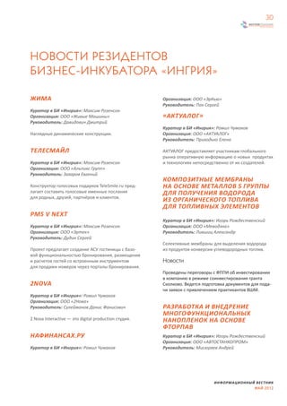 30




НОВОСТИ РЕЗИДЕНТОВ
БИЗНЕС-ИНКУБАТОРА «ИНГРИЯ»

ЖИМА                                                  Организация: ООО «ЭрКью»
                                                      Руководитель: Пак Сергей
Куратор в БИ «Ингрия»: Максим Розенсон
Организация: ООО «Живые Машины»                       «АКТУАЛОГ»
Руководитель: Давидович Дмитрий
                                                      Куратор в БИ «Ингрия»: Ромил Чумаков
Наглядные динамические конструкции.                   Организация: ООО «АКТУАЛОГ»
                                                      Руководитель: Приходько Елена

ТЕЛЕСМАЙЛ                                             АКТУАЛОГ предоставляет участникам глобального
                                                      рынка оперативную информацию о новых продуктах
Куратор в БИ «Ингрия»: Максим Розенсон                и технологиях непосредственно от их создателей.
Организация: ООО «Альпикс Групп»
Руководитель: Захаров Евгений
                                                      КОМПОЗИТНЫЕ МЕМБРАНЫ
Конструктор голосовых подарков TeleSmile.ru пред-     НА ОСНОВЕ МЕТАЛЛОВ 5 ГРУППЫ
лагает составить голосовые именные послания           ДЛЯ ПОЛУЧЕНИЯ ВОДОРОДА
для родных, друзей, партнёров и клиентов.
                                                      ИЗ ОРГАНИЧЕСКОГО ТОПЛИВА
                                                      ДЛЯ ТОПЛИВНЫХ ЭЛЕМЕНТОВ
PMS V NEXT
                                                      Куратор в БИ «Ингрия»: Игорь Рождественский
Куратор в БИ «Ингрия»: Максим Розенсон                Организация: ООО «Меводэна»
Организация: ООО «Эртек»                              Руководитель: Лившиц Александр
Руководитель: Дудин Сергей
                                                      Cелективные мембраны для выделения водорода
Проект предлагает создание АСУ гостиницы с базо-      из продуктов конверсии углеводородных топлив.
вой функциональностью бронирования, размещения
и расчетов гостей со встроенным инструментом          Новости
для продажи номеров через порталы бронирования.
                                                      Проведены переговоры с ФППИ об инвестировании
                                                      в компанию в режиме соинвестирования гранта
2NOVA                                                 Сколково. Ведется подготовка документов для пода-
                                                      чи заявок с привлечением практикантов ВШМ.
Куратор в БИ «Ингрия»: Ромил Чумаков
Организация: ООО «2Нова»
Руководитель: Сулейманов Данис Фанисович              РАЗРАБОТКА И ВНЕДРЕНИЕ
                                                      МНОГОФУНКЦИОНАЛЬНЫХ
2 Nova Interactive — это digital production студия.   НАНОПЛЕНОК НА ОСНОВЕ
                                                      ФТОРПАВ
НАФИНАНСАХ.РУ                                         Куратор в БИ «Ингрия»: Игорь Рождественский
                                                      Организация: ООО «АВТОСТАНКОПРОМ»
Куратор в БИ «Ингрия»: Ромил Чумаков                  Руководитель: Мисюряев Андрей




                                                                             ИНФОРМАЦИОННЫЙ ВЕСТНИК
                                                                                           МАЙ 2012
 