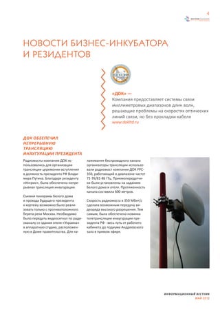 4




НОВОСТИ БИЗНЕС-ИНКУБАТОРА
И РЕЗИДЕНТОВ



                                                    «ДОК» —
                                                    Компания предоставляет системы связи
                                                    миллиметровых диапазонов длин волн,
                                                    решающие проблемы на скоростях оптических
                                                    линий связи, но без прокладки кабеля
                                                    www.dokltd.ru


ДОК ОБЕСПЕЧИЛ
НЕПРЕРЫВНУЮ
ТРАНСЛЯЦИЮ
ИНАУГУРАЦИИ ПРЕЗИДЕНТА
Радиомосты компании ДОК ис-          лаживания беспроводного канала
пользовались для организации         организаторы трансляции использо-
трансляции церемонии вступления      вали радиомост компании ДОК РРС-
в должность президента РФ Влади-     350, работающий в диапазоне частот
мира Путина. Благодаря резиденту     71-76/81-86 ГГц. Приемопередатчи-
«Ингрии», была обеспечена непре-     ки были установлены на заданиях
рывная трансляция инаугурации.       Белого дома и отеля. Протяженность
                                     канала составила 600 метров.
Съемки панорамы Белого дома
и прохода будущего президента        Скорость радиомоста в 350 Мбит/с
к кортежу возможно было реали-       сделала возможным передачу ви-
зовать только с противоположного     деоряда высокого разрешения. Тем
берега реки Москва. Необходимо       самым, была обеспечена новинка
было передать видеосигнал по ради-   телетрансляции инаугурации пре-
оканалу со здания отеля «Украина»    зидента РФ - весь путь от рабочего
в аппаратную студию, расположен-     кабинета до подиума Андреевского
ную в Доме правительства. Для на-    зала в прямом эфире.




                                                                          ИНФОРМАЦИОННЫЙ ВЕСТНИК
                                                                                        МАЙ 2012
 