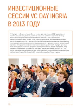 Инвестиционные
сессии VC Day Ingria
в 2013 году
VC Day Ingria — собственный проект бизнес-инкубатора , под которым в 2012 году стартовали
инвестиционные сессии, ставшие уникальной площадкой для встреч и переговоров между
инновационными проектами, инвесторами и бизнес-ангелами с целью привлечения
финансирования в проекты. Формат VC Day Ingria предусматривает жесткие временные рамки
для презентации стартапа. За 3 минуты представители проектов должны раскрыть технологические
преимущества и экономические перспективы своих решений и привлечь внимание требовательной
аудитории. Непосредственно по итогам всех сессий проекты участников VC Day Ingria привлекли
более 50 млн. рублей. Тщательно продуманный экспертами «Ингрии» формат мероприятия, отбор
заявок и образовательная программа для участников привлекли более 400 стартапов. За 4 года
работы «Ингрии» в проекты резидентов свои средства вложили такие компании и венчурные фонды
как HeadHunter, Яндекс, РБК, Microsoft, ABRT, Роснано, Сколково, Start Fellows и другие

10

Итоговый вестник Бизнес-инкубатора «Ингрия», 2013

 