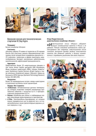 Весенняя сессия для технологических
стартапов VC Day Ingria
Площадка:
Бизнес-инкубатор «Ингрия»
Участники:
«Ингрия» собрала 78 заявок от проектов из 20 городов
России. Все участники прошли образовательную программу, после которой были определены финалисты —
19 стартапов с проектами в сферах транспорта, энергосбережения, бытовой электроники, робототехники,
нанотехнологий, нефтегазовой промышленности.
Аудитория:
Представители более 20 инвестиционных фондов, в
том числе, Almaz Capital, qwCapital, ВЭБ Инновации,
Фонд посевных инвестиций «РВК», «Альянс Инвестиции», SkyVenture Capital Partners, Bright Capital, а также компании «Кировский завод», «Транзас», Завод им.
Козицкого, МРСК Центра, Sberbank Technology Research
Center, 3M, IBM, EMC.
Результаты:
Более 30 индивидуальных встреч между инвесторами
и стартапами состоялось после презентаций.
Лидеры. Топ-3 проекта:
•	 «Сибсенсор». Оптоволоконные датчики температуры, которые позволяют измерять температуру протяженных объектов с точностью 0,1°С и пространственным разрешением 0,25 м.
•	 Oriense. Устройство для слепых и слабовидящих людей, помогающее ориентироваться в пространстве.
•	 e-Trike. Электромобиль-трансформер, на котором
можно передвигаться как по дорогам, так и по неавтомобильным зонам (велосипедные дорожки, узкие переулки и т.д.)

Игорь Рождественский,
директор Бизнес-инкубатора «Ингрия»:

«И

нвестиционные сессии «Ингрии» собирают
лучшие инновационные проекты в России и за
рубежом. Помимо очевидной возможности найти финансирование для стартапа, инвестиционная сессия
помогает венчурным фондам увидеть качественные
проекты для вложения средств, а бизнесу познакомиться с передовыми решениями для своей отрасли»
------------------------------------------------------------------------

11

 