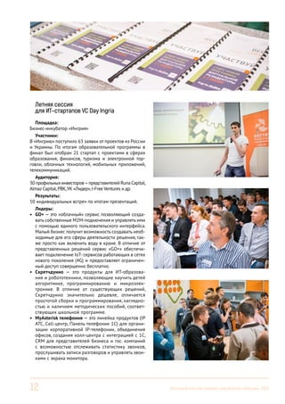 Летняя сессия
для ИТ-стартапов VC Day Ingria
Площадка:
Бизнес-инкубатор «Ингрия»
Участники:
В «Ингрию» поступило 63 заявки от проектов из России
и Украины. По итогам образовательной программы в
финал был отобран 21 стартап с проектами в сферах
образования, финансов, туризма и электронной торговли, облачных технологий, мобильных приложений,
телекоммуникаций.
Аудитория:
30 профильных инвесторов — представителей Runa Capital,
Almaz Capital, РВК, УК «Лидер», I-Free Ventures и др.
Результаты:
50 индивидуальных встреч по итогам презентаций.
Лидеры:
•	 GO+ — это «облачный» сервис позволяющий создавать собственные M2M-подкючения и управлять ими
с помощью единого пользовательского интерфейса.
Малый бизнес получит возможность создавать необходимые для его сферы деятельности решения, также просто как включить воду в кране. В отличие от
представленных решений сервис «GO+» обеспечивает подключение IoT- сервисов работающих в сетях
нового поколения (4G) и предоставляет ограниченный доступ совершенно бесплатно.
•	 Скретчдуино — это продукты для ИТ-образования и робототехники, позволяющие научить детей
алгоритмике, программированию и микроэлектронике. В отличие от существующих решений,
Скретчдуино значительно дешевле, отличается
простотой сборки и программирования, наглядностью и наличием методических пособий, соответствующих школьной программе.
•	 MyAsterisk телефония — это линейка продуктов (IP
АТС, Call-центр, Панель телефонии 1С) для организации корпоративной IP-телефонии, объединения
офисов, создания колл-центра с интеграцией с 1С,
CRM для представителей бизнеса и гос. компаний
с возможностью отслеживать статистику звонков,
прослушивать записи разговоров и управлять звонками с экрана монитора.

12

Итоговый вестник Бизнес-инкубатора «Ингрия», 2013

 