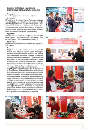 Осенняя сессия для наукоемких
стартапов VC Day Ingria Future Science
Площадка:
Санкт-Петербургский инновационный форум
Участники:
73 проекта из 16 городов России. По итогам образовательной программы и онлайн-питчей отобраны 22 финалиста с проектами по направлениям Hightech (новые
материалы, энергетика и энергосбережение, робототехника, электроника, квантовые технологии) и Lifescience
(биотехнологии, фармацевтика, медицинское оборудование, мобильные приложения для медицины).
Аудитория:
представители инвестиционных фондов Almaz Capital,
Bright Capital, Leorsa Innovations, SkyVenture Capital
Partners, Waarde Capital, Лидер-Инновации и др.
Результаты:
Переговоры по инвестиционным сделкам на сумму 150
млн. рублей.
Лидеры:
•	 PolySeed – команда физиков и медиков, разработавшая идею создания нового класса полимерных
радионуклидных источников (йод-125) для лечения
онкозаболеваний. Ключевым отличием полимерных
микроисточников от применяемых в настоящее время
металлических микроисточников является их низкая
себестоимость и простота производства, а также тот
факт, что использование полимера в качестве носителя
позволяет придавать разную форму микроисточникам,
что особенно актуально в онкоофтальмологии.
•	 «Скретчдуино» создает продукты для ИТ-образования
и робототехники, позволяющие научить детей алгоритмике, программированию и микроэлектронике. «Скретчдуино» отличается доступностью, простотой сборки и
программирования, наглядностью и наличием методических пособий, соответствующих школьной программе.
•	 «РусНау» разработавший компактный автоматизированный комплекс анализа, контроля и прогнозирования эффективности и целесообразности использования нефтяной скважины. В отличие от конкурентов,
разработка стартапа ведет постоянный мониторинг
состояния скважины и позволяет оперативно принимать решение о продолжении ее разработки.

13

 