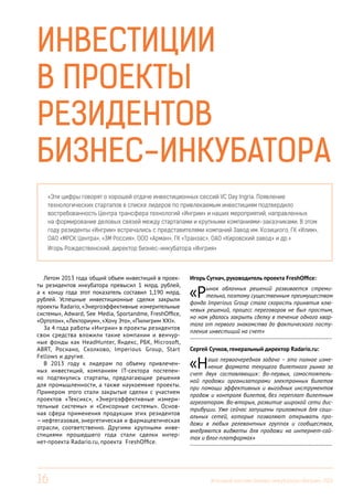 Инвестиции
в проекты
резидентов
бизнес-инкубатора
«Эти цифры говорят о хорошей отдаче инвестиционных сессий VC Day Ingria. Появление
технологических стартапов в списке лидеров по привлекаемым инвестициям подтвердило
востребованность Центра трансфера технологий «Ингрии» и наших мероприятий, направленных
на формирование деловых связей между стартапами и крупными компаниями-заказчиками. В этом
году резиденты «Ингрии» встречались с представителями компаний Завод им. Козицкого, ГК «Илим»,
ОАО «МРСК Центра», «3М Россия», ООО «Арман», ГК «Транзас», ОАО «Кировский завод» и др.»
Игорь Рождественский, директор бизнес-инкубатора «Ингрия»

Летом 2013 года общий объем инвестиций в проекты резидентов инкубатора превысил 1 млрд. рублей,
а к концу года этот показатель составил 1,190 млрд.
рублей. Успешные инвестиционные сделки закрыли
проекты Radario, «Энергоэффективные измерительные
системы», Adward, See Media, Sportandme, FreshOffice,
«Ортотон», «Лекториум», «Хочу Это», «Пилигрим XXI».
За 4 года работы «Ингрии» в проекты резидентов
свои средства вложили такие компании и венчурные фонды как HeadHunter, Яндекс, РБК, Microsoft,
ABRT, Роснано, Сколково, Imperious Group, Start
Fellows и другие.
В 2013 году к лидерам по объему привлеченных инвестиций, компаниям IT-сектора постепенно подтянулись стартапы, предлагающие решения
для промышленности, а также наукоемкие проекты.
Примером этого стали закрытые сделки с участием
проектов «Тексикс», «Энергоэффективные измерительные системы» и «Сенсорные системы». Основная сфера применения продукции этих резидентов
– нефтегазовая, энергетическая и фармацевтическая
отрасли, соответственно. Другими крупными инвестициями прошедшего года стали сделки интернет-проекта Radario.ru, проекта FreshOffice.

16

Игорь Сугнач, руководитель проекта FreshOffice:

«Р

ынок облачных решений развивается стремительно, поэтому существенным преимуществом
фонда Imperious Group стала скорость принятия ключевых решений, процесс переговоров не был простым,
но нам удалось закрыть сделку в течение одного квартала от первого знакомства до фактического поступления инвестиций на счет»
------------------------------------------------------------------------

Сергей Сучков, генеральный директор Radario.ru:

«Н

аша первоочередная задача – это полное изменение формата текущего билетного рынка за
счет двух составляющих: Во-первых, самостоятельной продажи организаторами электронных билетов
при помощи эффективных и выгодных инструментов
продаж и контроля билетов, без переплат билетным
агрегаторам. Во-вторых, развитие широкой сети дистрибуции. Уже сейчас запущены приложения для социальных сетей, которые позволяют открывать продажи в любых релевантных группах и сообществах,
внедряются виджеты для продажи на интернет-сайтах и блог-платформах»
------------------------------------------------------------------------

Итоговый вестник Бизнес-инкубатора «Ингрия», 2013

 