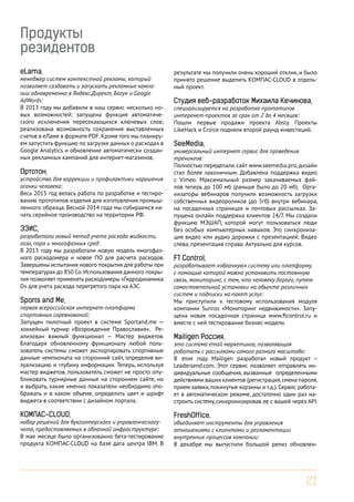 Продукты
резидентов
eLama,
менеджер систем контекстной рекламы, который
позволяет создавать и запускать рекламные кампании одновременно в Яндекс.Директ, Бегун и Google
AdWords:
В 2013 году мы добавили в наш сервис несколько новых возможностей: запущена функция автоматического исключения пересекающихся ключевых слов;
реализована возможность сохранения выставленных
счетов в еЛаме в формате PDF. Кроме того мы планируем запустить функцию по загрузке данных о расходах в
Google Analytics и обновление автоматически созданных рекламных кампаний для интернет-магазинов.
Ортотон,

устройство для коррекции и профилактики нарушения
осанки человека:
Весь 2013 год велась работа по разработке и тестированию прототипов изделия для изготовления промышленного образца. Весной 2014 года мы собираемся начать серийное производство на территории РФ.

ЭЭИС,

разработали новый метод учета расхода жидкости,
газа, пара и многофазных сред:
В 2013 году мы разработали новую модель многофазного расходомера и новое ПО для расчета расходов.
Завершены испытания нового покрытия для работы при
температурах до 850 Со. Использования данного покрытия позволяет применять расходомеры «Гидродинамика
D» для учета расхода перегретого пара на АЭС.

Sports and Me,

первая всероссийская интернет-платформа
спортивных соревнований:
Запущен пилотный проект в системе Sportand.me —
хоккейный турнир «Возрождение Православия». Реализован важный функционал — Мастер виджетов.
Благодаря обновленному функционалу любой пользователь системы сможет экспортировать спортивные
данные чемпионата на сторонний сайт, определив визуализацию и глубину информации. Теперь, используя
мастер виджетов, пользователь сможет не просто опубликовать турнирные данные на стороннем сайте, но
и выбрать, какие именно показатели необходимо отображать и в каком объеме, определить цвет и шрифт
виджета в соответствии с дизайном портала.

КОМПАС-CLOUD,
набор решений для бухгалтерского и управленческогучета, предоставляемых в облачной инфраструктуре:
В мае месяце было организованно бета-тестирование
продукта КОМПАС-CLOUD на базе дата центра IBM. В

результате мы получили очень хороший отклик, и было
принято решение выделить КОМПАС-CLOUD в отдельный проект.

Студия веб-разработок Михаила Кечинова,

специализируется на разработке прототипов
интеренет-проектов за срок от 2 до 4 месяцев:
Пошли первые продажи проекта Absly. Проекты
LikeHack и Croice подняли второй раунд инвестиций.

SeeMedia,

универсальный интернет сервис для проведения
тренингов:
Полностью переделали сайт www.seemedia.pro, дизайн
стал более лаконичным. Добавлена поддержка видео
с Vimeo. Максимальный размер закачиваемых файлов теперь до 100 мб (раньше было до 20 мб). Организаторы вебинаров получили возможность загрузки
собственных видеороликов (до 5гб) внутри вебинара,
на посадочных страницах и почтовых рассылках. Запущена онлайн поддержка клиентов 24/7. Мы создали
функцию МЭШАП, которой могут пользоваться люди
без особых компьютерных навыков. Это синхронизация видео или аудио дорожки с презентацией. Видео
слева, презентация справа. Актуально для курсов.

FT Control,
разрабатывает «облачную» систему или платформу,
с помощью которой можно установить постоянную
связь, мониторинг, с тем, что человеку дорого, путем
самостоятельной установки на объекте различных
систем и подписки на пакет услуг:
Мы приступили к тестовому использования модуля
компании Sunros «Мониторинг недвижимости». Запущена новая посадочная страница www.ftcontrol.ru и
вместе с ней тестирование бизнес-модели.
Mailigen Россия,

это система email маркетинга, позволяющая
работать с рассылками самого разного масштаба:
В этом году Mailigen разработал новый продукт –
Leadersend.com. Этот сервис позволяет отправлять индивидуальные сообщения, вызванные определенными
действиями ваших клиентов (регистрация, смена пароля,
прием заявки, покинутые корзины и т.д.). Сервис работает в автоматическом режиме, достаточно один раз настроить систему, синхронизировав ее с вашей через API.

FreshOffice,

объединяет инструменты для управления
отношениями с клиентами и регламентации
внутренних процессов компании:
В декабре мы выпустили большой релиз обновлен-

21

 