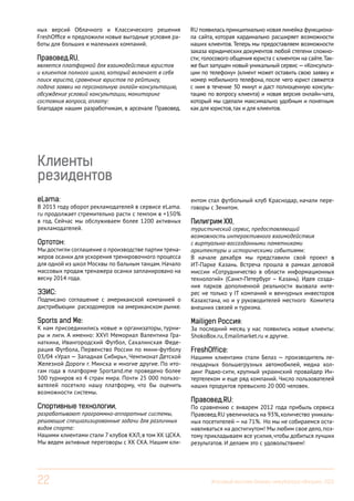 ных версий Облачного и Классического решения
FreshOffice и предложили новые выгодные условия работы для больших и маленьких компаний.

Правовед.RU,

является платформой для взаимодействия юристов
и клиентов полного цикла, который включает в себя
поиск юриста, сравнение юристов по рейтингу,
подача заявки на персональную онлайн-консультацию,
обсуждение условий консультации, мониторинг
состояния вопроса, оплату:
Благодаря нашим разработчикам, в арсенале Правовед.

RU появилась принципиально новая линейка функционала сайта, которая кардинально расширяет возможности
наших клиентов. Теперь мы предоставляем возможности
заказа юридических документов любой степени сложности; голосового общения юриста с клиентом на сайте. Также был запущен новый уникальный сервис — «Консультации по телефону» (клиент может оставить свою заявку и
номер мобильного телефона, после чего юрист свяжется
с ним в течение 30 минут и даст полноценную консультацию по вопросу клиента) и новая версия онлайн-чата,
который мы сделали максимально удобным и понятным
как для юристов, так и для клиентов.

Клиенты
резидентов
eLama:

В 2013 году оборот рекламодателей в сервисе eLama.
ru продолжает стремительно расти с темпом в +150%
в год. Сейчас мы обслуживаем более 1200 активных
рекламодателей.

ентом стал футбольный клуб Краснодар, начали переговоры с Зенитом.

Подписано соглашение с американской компанией о
дистрибъюции расходомеров на американском рынке.

Пилигрим XXI,
туристический сервис, предоставляющий
возможность интерактивного взаимодействия
с виртуально-воссозданными памятниками
архитектуры и историческими событиями:
В начале декабря мы представили свой проект в
ИТ-Парке Казань. Встреча прошла в рамках деловой
миссии «Сотрудничество в области информационных
технологий» (Санкт-Петербург – Казань). Идея создания парков дополненной реальности вызвала интерес не только у IT компаний и венчурных инвесторов
Казахстана, но и у руководителей местного Комитета
внешних связей и туризма.

Sports and Me:

Mailigen Россия:

Ортотон:

Мы достигли соглашение о производстве партии тренажеров осанки для ускорения тренировочного процесса
для одной из школ Москвы по бальным танцам. Начало
массовых продаж тренажера осанки запланировано на
весну 2014 года.

ЭЭИС:

К нам присоединились новые и организаторы, турниры и лиги. А именно: XXVI Мемориал Валентина Гранаткина, Ивангородский Футбол, Сахалинская Федерация Футбола, Первенство России по мини-футболу
03/04 «Урал — Западная Сибирь», Чемпионат Детской
Железной Дороги г. Минска и многие другие. По итогам года в платформе Sportand.me проведено более
300 турниров из 4 стран мира. Почти 25 000 пользователей посетило нашу платформу, что бы оценить
возможности системы.

Спортивные технологии,

разрабатывают программно-аппаратные системы,
решающие специализированные задачи для различных
видов спорта:
Нашими клиентами стали 7 клубов КХЛ, в том ХК ЦСКА.
Мы ведем активные переговоры с ХК СКА. Нашим кли-

22

За последний месяц у нас появились новые клиенты:
ShokoBox.ru, Emailmarket.ru и другие.

FreshOffice:

Нашими клиентами стали Белаз — производитель легендарных большегрузных автомобилей, медиа холдинг Радио-сити, крупный украинский провайдер Интертелеком и еще ряд компаний. Число пользователей
наших продуктов превысило 20 000 человек.

Правовед.RU:

По сравнению с январем 2012 года прибыль сервиса
Правовед.RU увеличилась на 93%, количество уникальных посетителей — на 71%. Но мы не собираемся останавливаться на достигнутом! Мы любим свое дело, поэтому прикладываем все усилия, чтобы добиться лучших
результатов. И делаем это с удовольствием!

Итоговый вестник Бизнес-инкубатора «Ингрия», 2013

 