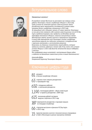 Вступительное слово
Уважаемые коллеги!
В очередном номере Вестника мы расскажем про главные итоги
работы Технопарка и Бизнес-инкубатора «Ингрия» в 2013 году.
Среди успехов мы отмечаем крупные инвестиционные сделки
резидентов, яркие мероприятия, состоявшиеся в рамках новых
программ Бизнес-инкубатора, запущенных в 2013 году.
За прошедший год в «Ингрию» пришли 63 новых проекта. Некоторые
из них уже успели проявить себя в рамках инвестиционных сессий VC Day
Ingria, продемонстировали свои продукты на DemoDays Центра
трансфера технологий «Ингрии», получили консультации членов
Менторского совета, приняли участие в партнерских программах.
К концу года партнерская сеть Технопарка и Бизнес-инкубатора
значительно выросла, мы подписали соглашения о сотрудничестве
с крупными компаниями и институтами развития.
Безусловно, мы довольны показателями нашей работы, которые
превысили значения, заданные в начале года. И мы знаем, что история
успехов «Ингрии» в 2013 году была бы неполной без ваших поддержки
и участия.
Мы поздравляем наших читателей с наступающим Новым годом
и надеемся на дальнейшие совместные успехи в нашей деятельности!
Александр Дубов,
Генеральный директор Технопарка «Ингрия»

Ключевые цифры года

81
63
632
1,190
615
187
66
15

резидент
в Бизнес-инкубаторе «Ингрия»
стартапа стали новыми резидентами
в прошедшем году
сотрудника работает
в компаниях-резидентах
миллиардов рублей – объем инвестиций
в проекты резидентов с 2009 года

миллионов рублей составила
выручка стартапов в 2013 году

мероприятий резидентов и парнеров прошло
на площадке инкубатора

стартапов выступили в финалах VC Day Ingria
в 2013 году

проектов приняли участие в технологических стажировках
в США и Финляндии в рамках программы GoGlobal

3

 