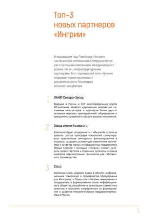 Топ-3
новых партнеров
«Ингрии»
В прошедшем году Технопарк «Ингрия»
заключил ряд соглашений о сотрудничестве,
как с крупными компаниями международного
уровня, так и с инфраструктурными
партнерами. Рост партнерской сети «Ингрии»
открывает новые возможноти
для деятельности Технопарка
и Бизнес-инкубатора

1

ЛАНИТ Северо-Запад
Ведущая в России и СНГ многопрофильная группа
ИТ-компаний является крупнейшим российским системным интегратором и партнером более двухсот
основных мировых производителей оборудования и
программных решений в области высоких технологий.

2

Завод имени Козицкого

3

Cisco

Компания будет сотрудничать с «Ингрией» в рамках
проекта Центра трансфера технологий, стимулировать привлечение венчурного финансирования в
стартапы, создавать условия для увеличения количества и качества малых инновационных предприятий.
Новый партнер с помощью «Ингрии» сможет находить среди стартапов и отдельных проектных команд
наиболее перспективные технологии для собственного производства.

Компания Cisco, мировой лидер в области информационных технологий и производства оборудования
для Интернета, и Технопарк «Ингрия» намереваются
сотрудничать в формировании основ информационного общества, разработке и реализации совместных
проектов и программ, направленных на формирование и развитие технологического предпринимательства в России.

5

 