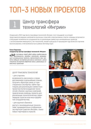 Топ-3 новых проектов
1

Центр трансфера
технологий «Ингрии»

Созданный в 2013 году Центр трансфера технологий «Ингрии» стал площадкой, на которой
представители ведущих компаний из различных отраслей и перспективные стартап-команды встречаются
и обсуждают возможности сотрудничества по реализации совместных инновационных проектов
с использованием имеющихся у них технологий, знаний и ресурсов. В прошедшем году более 50 стартапов
воспользовались этой возможностью в рамках DemoDay Ingria

Елена Гаврилова,
координатор Центра трансфера технологий «Ингрии»

«М

ы поставили перед собой задачу предоставить
возможность молодым компаниям, развивающим инновационные проекты презентовать свои проекты ведущим экспертам российских компаний с целью
получения экспертной обратной связи и реализации совместных проектов»
------------------------------------------------------------------------

Центр трансфера технологий
• для стартапа:
возможность рассказать о своих
достижениях и дальнейших планах,
получить обратную связь от приглашенных экспертов, найти партнеров для реализации совместных
проектов (путем внедрения технологий в бизнес крупных компаний,
привлечения команды проекта для
реализации технологических задач
лидеров отрасли или иных форматов сотрудничества);
• для крупного бизнеса:
доступ к инновационным технологиям, предварительно отобранным
экспертным советом «Ингрии», поиск
новых партнеров в отрасли.

6

Итоговый вестник Бизнес-инкубатора «Ингрия», 2013

 