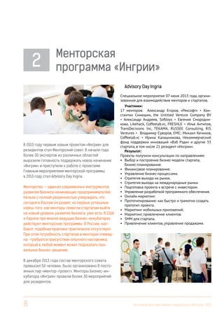 2

Менторская
программа «Ингрии»
Advisory Day Ingria

В 2013 году первым новым проектом «Ингрии» для
резидентов стал Менторский совет. В начале года
более 30 экспертов из различных областей
выразили готовность поддержать новое начинание
«Ингрии» и приступили к работе с проектами.
Главным мероприятием менторской программы
в 2013 году стал Advisory Day Ingria.
Менторство — один из современных инструментов
развития бизнеса начинающих предпринимателей.
Нельзя с полной уверенностью утверждать, что
сегодня в России он развит, но первые успешные
кейсы того, как менторы помогли стартапам выйти
на новый уровень развития бизнеса, уже есть. В США
и Европе при многих ведущих бизнес-инкубаторах
действуют менторские программы. В России, наоборот, подобная практика практически отсутствует.
При этом потребность стартапов в менторах очевидна –требуется присутствие опытного наставника,
который в любой момент может подсказать правильное бизнес-решение.

Специальное мероприятие 07 июня 2013 года, организованное для взаимодействия менторов и стартапов.
Участники:
17 менторов: Александр Егоров, «Рексофт» • Константин Синюшин, the Untitled Venture Company BV
• Александр Андреев, SoftJoys • Евгения Смородникова, Likehack, Coffeelab.vc, FRESHLE • Илья Антипов,
TransDecisions Inc, TEKAMA, RUSSEE Consulting, RIS
Ventures • Владимир Суворов, EMC; Михаил Кечинов,
Coffeelab.vc • Ирина Калашникова, Некоммерческий
фонд поддержки инноваций «Вэб Рэди» и другие 33
стартапа, в том числе 21 резидент «Ингрии».
Результат:
Проекты получили консультации по направлениям:
•	 Выбор и построение бизнес-модели стартапа,
бизнес-планирование.
•	 Финансовое планирование.
•	 Управление бизнес-процессами.
•	 Стратегия выхода на рынок.
•	 Стратегия выхода на международные рынки.
•	 Подготовка проекта к встрече с инвестором.
•	 Управление разработкой программного обеспечения.
•	 Онлайн маркетинг.
•	 Прототипирование: как быстро и грамотно создать
прототип проекта.
•	 Маркетинг мобильных приложений.
•	 Маркетинг, привлечение клиентов.
•	 SMM для стартапа.
•	 Привлечение клиентов, управление продажами.

В декабре 2013 года состав менторского совета
превысил 50 человек, было организовано 8 постоянных пар «ментор-проект». Менторы Бизнес-инкубатора «Ингрия» провели более 30 мероприятий
для резидентов.

8

Итоговый вестник Бизнес-инкубатора «Ингрия», 2013

 