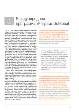 3

Международная
программа «Ингрии» GoGlobal

В 2013 году команда Бизнес-инкубатора «Ингрия»
открыла новые возможности для стартапов, запустив
программу подготовки к выходу на мировой рынок
GoGlobal. В новый проект органично вписались ранее
достигнутые партнерские соглашения с зарубежными
фондами, университетами и инновационными институтами. Резиденты «Ингрии» и другие российские стартапы уже воспользовались качественными рекомендациями по планам развития своих проектов за рубежом.
Новое направление деятельности Бизнес-инкубатора было замечено нашими коллегами. В октябре
2013 года представители Технопарка «Ингрия», РВК,
Aalto University (Финляндия), Международного института управления эффективностью исследований (Люксембург) представили меморандум о создании Международного центра образовательных компетенций.
Меморандум подписали представители 11 регионов
России, а партнерами стали Дальневосточный Федеральный университет (г. Владивосток), стартап-школа
«Тайга» Сибирского Федерального округа (г. Иркутск),
Бурятский научный центр Сибирского отделения РАН
(г. Улан-Уде), филиал «Российской академии народного
хозяйства и государственной службы при Президенте
Российской Федерации», «Дальневосточный институт
управления» (г. Хабаровск).
Новый центр создается для разработки и реализации совместных программ повышения компетенций российских участников инновационного рынка,
лидеров инновационных центров и бизнес-инкубаторов на базе российских и финляндских инновационных структур.
Программа будет реализована на базе технопарка
«Ингрия» и предполагает многоуровневую подготовку.
Определенная часть образовательной программы будет рассчитана на повышение компетенций руководства регионов — вице-губернаторов, председателей
региональных правительств, министров, чиновников
региональных администраций, деканов университетов. Получить новые знания смогут топ-менеджеры
инновационных структур — технопарков, бизнес-инкубаторов, центров трансфера технологий, инновационные структуры вузов. Свои компетенции в рамках
центра смогут повысить участники инновационных
проектов и студенты вузов.

Стартовало сотрудничество бизнес-инкубатора
«Ингрия» с nestGSV — одной из лидирующих
сетей бизнес-инкубаторов в США с отделениями
в Сан-Франциско, Нью-Йорке и Далласе. В течение
года были проведены четыре телеконференции
экспертов nestGSV, которые оценили представленные бизнес-инкубатором «Ингрия» проекты
и предоставили обратную связь.

В рамках программы GoGlobal, нацеленной
на вывод стартапов на международные
рынки, Бизнес-инкубатор «Ингрия» заключил соглашение о партнерстве с компанией
Martal Group. Стороны договорились об
оказании экспертной поддержки действующим и потенциальным резидентам «Ингрии», презентациях проектов инвесторам
из своих партнерских сетей, проведении
совместных образовательных программ
для стартапов.

15 ноября в Бизнес-инкубаторе «Ингрия» завершился первый модуль российско-израильской
образовательной программы для стартап-компаний в области биотехнологий и медицины.
В течение двух недель 20 проектов прошли
специализированные тренинги по специфике выхода стартапа на международные рынки,
презентации инвестиционного проекта, формированию международной команды и продуктовой
стратегии. Российско-израильская образовательная программа для стартап-компаний проводилась Бизнес-инкубатором «Ингрия» при поддержке «Российской венчурной компании».

9

 