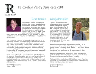 Restoration Vestry Candidates 2011


                                             Cindy Darnell               George Patterson
                            While I didn’t come to know the Lord         I grew up in a Christian family
                            until my 20’s, in many ways life before      knowing about Jesus but once I
                            Christ seems like another lifetime. I’m      went to college I only thought
                            not the same person and have grown           about him on Sundays, if at all. I
                            and learned so much by His grace and         was full of pride thinking that I
                            the blessing of great teachers and           knew exactly what I should do and
                            mentors over the past 14 years. I love       that I could do it on my own and
                            studying the Word, particularly with         did not need anyone to tell me how
others. I joke that “accountability is my love language.” In reality I   to live. It was not an “in your face”
need others to remind me who I am in Christ and I enjoy doing the        look at me, but in my innermost
same for them.                                                           self I was the king. My life had
                                                                         been without much personal
Over the past six months, I’ve had the privilege in serving on the       suffering and that led me to ignore
Personnel Committee and on the vestry as the alternate from last         or not think about God.
year. I have had much joy being able to serve Restoration in this
way. In many ways I feel like I’ve just gotten started and would         After my marriage of twenty years ended in divorce, I felt an
love the opportunity to continue. I bring an eye towards process         emptiness in my heart. This suffering humbled me. For some
improvement to the vestry and attention to detail which I have           reason I bought a Bible and began reading it. I also joined several
gained in my “day job” at a local software company. I love looking       Christian support groups. Gradually, over the next few years I
at the strategic big picture and designing systems and processes         realized that only Jesus could fill the emptiness in my heart.
to help organizations achieve their mission.
                                                                         My undergraduate degree is from Notre Dame and I attended
I had a sense of family that was so refreshing at the Fall Retreat.      medical school at University of Kentucky. I am married to Anne
My dream for Restoration is that we’d be a true family in Christ. A      Cregger, who has been such a blessing in my life.
family that loves one another, challenges one another and
graciously accepts new members. In a world where there is much           Restoration is the smallest church I have been a part of and I am
brokenness, I pray that Restoration will be a place of hope, healing     honored to be nominated to the Vestry. I believe that I am a good
and restoration.                                                         listener and value being a team player.

cdarnell12@comcast.net                                                   geopatersn@aol.com
703.627.4098                                                             301.801.0630
 