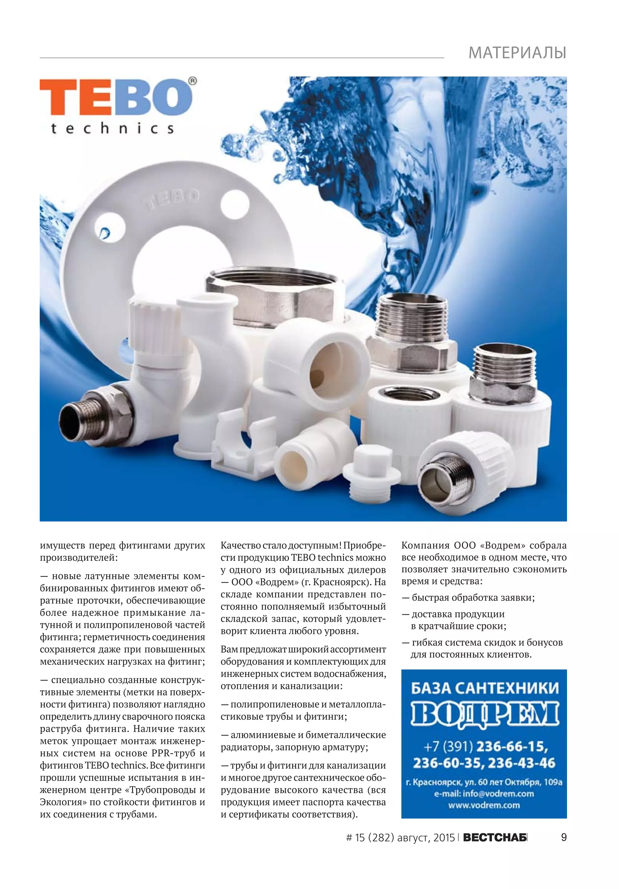 9# 15 (282) август, 2015 ÂÅÑÒÑÍÀÁ
имуществ перед фитингами других
производителей:
— новые латунные элементы ком-
бинированных фитингов имеют об-
ратные проточки, обеспечивающие
более надежное примыкание ла-
тунной и полипропиленовой частей
фитинга; герметичность соединения
сохраняется даже при повышенных
механических нагрузках на фитинг;
— специально созданные конструк-
тивные элементы (метки на поверх-
ности фитинга) позволяют наглядно
определитьдлину сварочного пояска
раструба фитинга. Наличие таких
меток упрощает монтаж инженер-
ных систем на основе PPR-труб и
фитингов TEBO technics.Все фитинги
прошли успешные испытания в ин-
женерном центре «Трубопроводы и
Экология» по стойкости фитингов и
их соединения с трубами.
Качество сталодоступным! Приобре-
сти продукцию TEBO technics можно
у одного из официальных дилеров
— ООО «Водрем» (г. Красноярск). На
складе компании представлен по-
стоянно пополняемый избыточный
складской запас, который удовлет-
ворит клиента любого уровня.
Вампредложатширокийассортимент
оборудования и комплектующих для
инженерных систем водоснабжения,
отопления и канализации:
—полипропиленовые и металлопла-
стиковые трубы и фитинги;
— алюминиевые и биметаллические
радиаторы, запорную арматуру;
—трубы и фитинги для канализации
и многоедругое сантехническое обо-
рудование высокого качества (вся
продукция имеет паспорта качества
и сертификаты соответствия).
Компания ООО «Водрем» собрала
все необходимое в одном месте, что
позволяет значительно сэкономить
время и средства:
— быстрая обработка заявки;
— доставка продукции
в кратчайшие сроки;
— гибкая система скидок и бонусов
для постоянных клиентов.
МАТЕРИАЛЫ
 