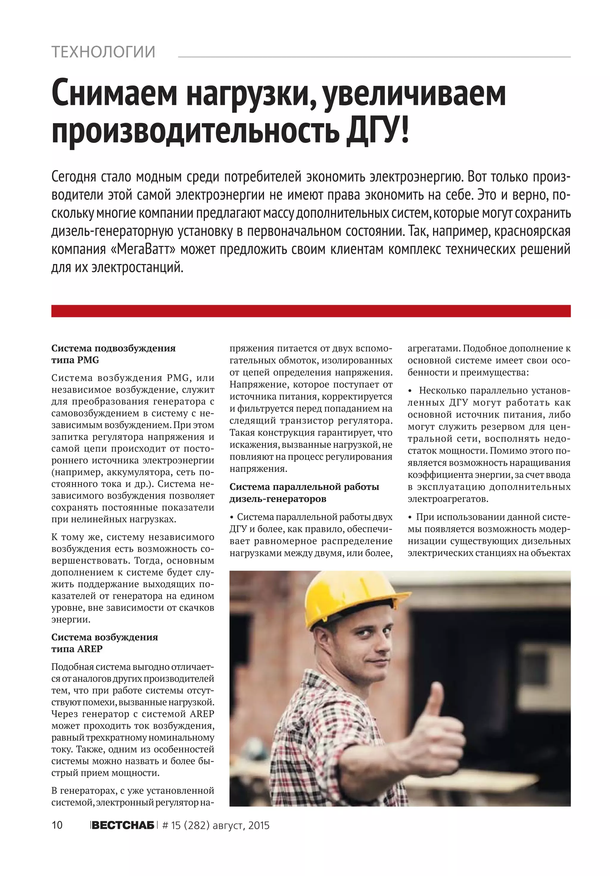 10 ÂÅÑÒÑÍÀÁ # 15 (282) август, 2015
Снимаем нагрузки,увеличиваем
производительность ДГУ!
Сегодня стало модным среди потребителей экономить электроэнергию. Вот только произ-
водители этой самой электроэнергии не имеют права экономить на себе. Это и верно, по-
сколькумногиекомпаниипредлагаютмассудополнительныхсистем,которыемогутсохранить
дизель-генераторную установку в первоначальном состоянии. Так, например, красноярская
компания «МегаВатт» может предложить своим клиентам комплекс технических решений
для их электростанций.
ТЕХНОЛОГИИ
Система подвозбуждения
типа PMG
Система возбуждения PMG, или
независимое возбуждение, служит
для преобразования генератора с
самовозбуждением в систему с не-
зависимым возбуждением.При этом
запитка регулятора напряжения и
самой цепи происходит от посто-
роннего источника электроэнергии
(например, аккумулятора, сеть по-
стоянного тока и др.). Система не-
зависимого возбуждения позволяет
сохранять постоянные показатели
при нелинейных нагрузках.
К тому же, систему независимого
возбуждения есть возможность со-
вершенствовать. Тогда, основным
дополнением к системе будет слу-
жить поддержание выходящих по-
казателей от генератора на едином
уровне, вне зависимости от скачков
энергии.
Система возбуждения
типа AREP
Подобная система выгодно отличает-
сяотаналоговдругихпроизводителей
тем, что при работе системы отсут-
ствуютпомехи,вызванныенагрузкой.
Через генератор с системой AREP
может проходить ток возбуждения,
равныйтрехкратномуноминальному
току. Также, одним из особенностей
системы можно назвать и более бы-
стрый прием мощности.
В генераторах, с уже установленной
системой,электронныйрегуляторна-
пряжения питается от двух вспомо-
гательных обмоток, изолированных
от цепей определения напряжения.
Напряжение, которое поступает от
источника питания, корректируется
и фильтруется перед попаданием на
следящий транзистор регулятора.
Такая конструкция гарантирует, что
искажения,вызванные нагрузкой,не
повлияют на процесс регулирования
напряжения.
Система параллельной работы
дизель-генераторов
• Система параллельной работыдвух
ДГУ и более, как правило, обеспечи-
вает равномерное распределение
нагрузками между двумя, или более,
агрегатами. Подобное дополнение к
основной системе имеет свои осо-
бенности и преимущества:
• Несколько параллельно установ-
ленных ДГУ могут работать как
основной источник питания, либо
могут служить резервом для цен-
тральной сети, восполнять недо-
статок мощности. Помимо этого по-
является возможность наращивания
коэффициента энергии,за счетввода
в эксплуатацию дополнительных
электроагрегатов.
• При использовании данной систе-
мы появляется возможность модер-
низации существующих дизельных
электрических станциях на объектах
 