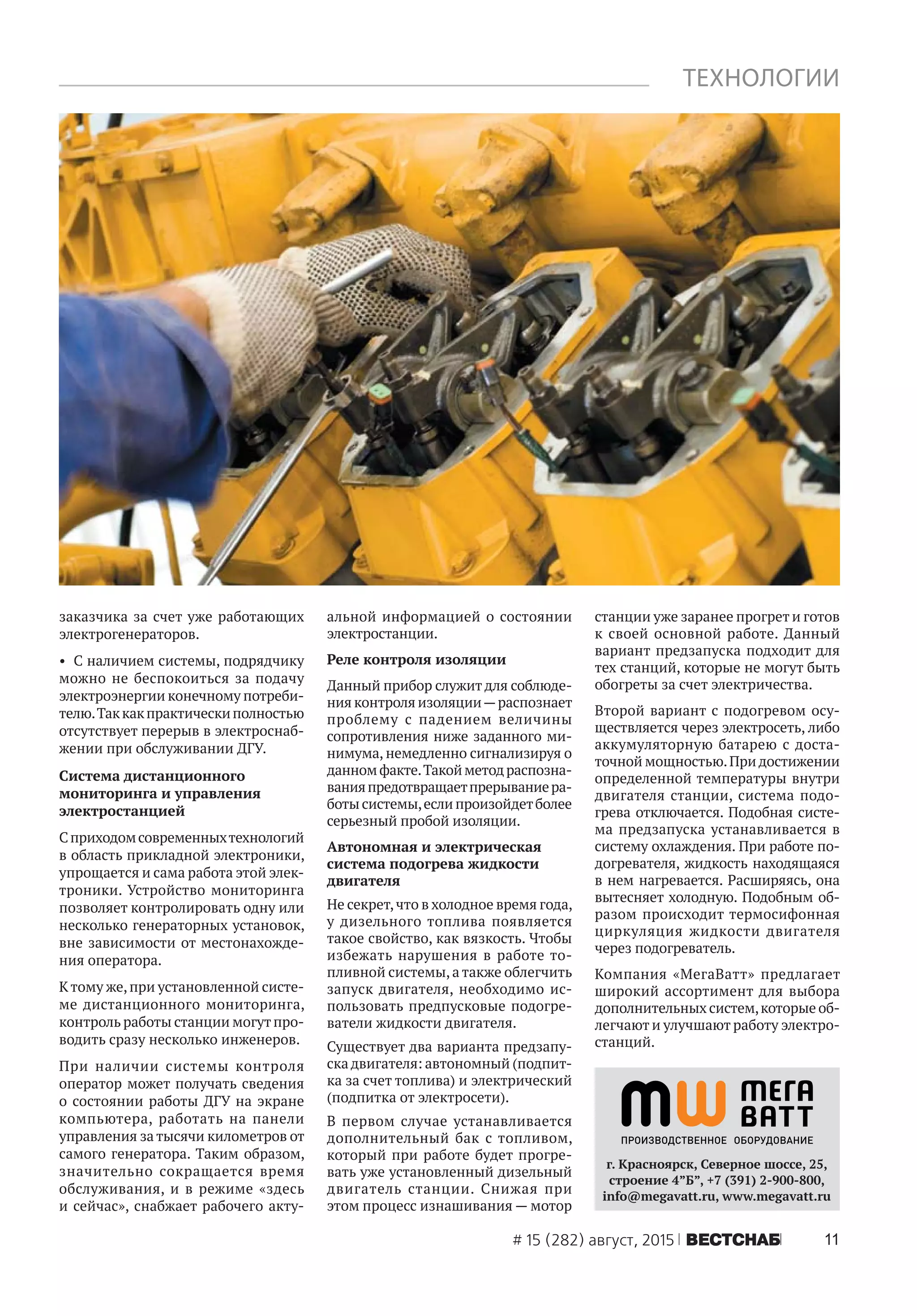 11# 15 (282) август, 2015 ÂÅÑÒÑÍÀÁ
ТЕХНОЛОГИИ
заказчика за счет уже работающих
электрогенераторов.
• С наличием системы, подрядчику
можно не беспокоиться за подачу
электроэнергии конечному потреби-
телю.Таккакпрактическиполностью
отсутствует перерыв в электроснаб-
жении при обслуживании ДГУ.
Система дистанционного
мониторинга и управления
электростанцией
Сприходомсовременныхтехнологий
в область прикладной электроники,
упрощается и сама работа этой элек-
троники. Устройство мониторинга
позволяет контролировать одну или
несколько генераторных установок,
вне зависимости от местонахожде-
ния оператора.
Ктому же,при установленной систе-
ме дистанционного мониторинга,
контроль работы станции могутпро-
водить сразу несколько инженеров.
При наличии системы контроля
оператор может получать сведения
о состоянии работы ДГУ на экране
компьютера, работать на панели
управления за тысячи километров от
самого генератора. Таким образом,
значительно сокращается время
обслуживания, и в режиме «здесь
и сейчас», снабжает рабочего акту-
альной информацией о состоянии
электростанции.
Реле контроля изоляции
Данный прибор служит для соблюде-
ния контроля изоляции—распознает
проблему с падением величины
сопротивления ниже заданного ми-
нимума, немедленно сигнализируя о
данномфакте.Такойметодраспозна-
ванияпредотвращаетпрерываниера-
боты системы,если произойдетболее
серьезный пробой изоляции.
Автономная и электрическая
система подогрева жидкости
двигателя
Не секрет,что в холодное время года,
у дизельного топлива появляется
такое свойство, как вязкость. Чтобы
избежать нарушения в работе то-
пливной системы,а также облегчить
запуск двигателя, необходимо ис-
пользовать предпусковые подогре-
ватели жидкости двигателя.
Существует два варианта предзапу-
ска двигателя: автономный (подпит-
ка за счет топлива) и электрический
(подпитка от электросети).
В первом случае устанавливается
дополнительный бак с топливом,
который при работе будет прогре-
вать уже установленный дизельный
двигатель станции. Снижая при
этом процесс изнашивания — мотор
станции уже заранее прогрет и готов
к своей основной работе. Данный
вариант предзапуска подходит для
тех станций, которые не могут быть
обогреты за счет электричества.
Второй вариант с подогревом осу-
ществляется через электросеть, либо
аккумуляторную батарею с доста-
точной мощностью.При достижении
определенной температуры внутри
двигателя станции, система подо-
грева отключается. Подобная систе-
ма предзапуска устанавливается в
систему охлаждения. При работе по-
догревателя, жидкость находящаяся
в нем нагревается. Расширяясь, она
вытесняет холодную. Подобным об-
разом происходит термосифонная
циркуляция жидкости двигателя
через подогреватель.
Компания «МегаВатт» предлагает
широкий ассортимент для выбора
дополнительных систем,которые об-
легчают и улучшают работу электро-
станций.
г. Красноярск, Северное шоссе, 25,
строение 4”Б”, +7 (391) 2-900-800,
info@megavatt.ru, www.megavatt.ru
 
