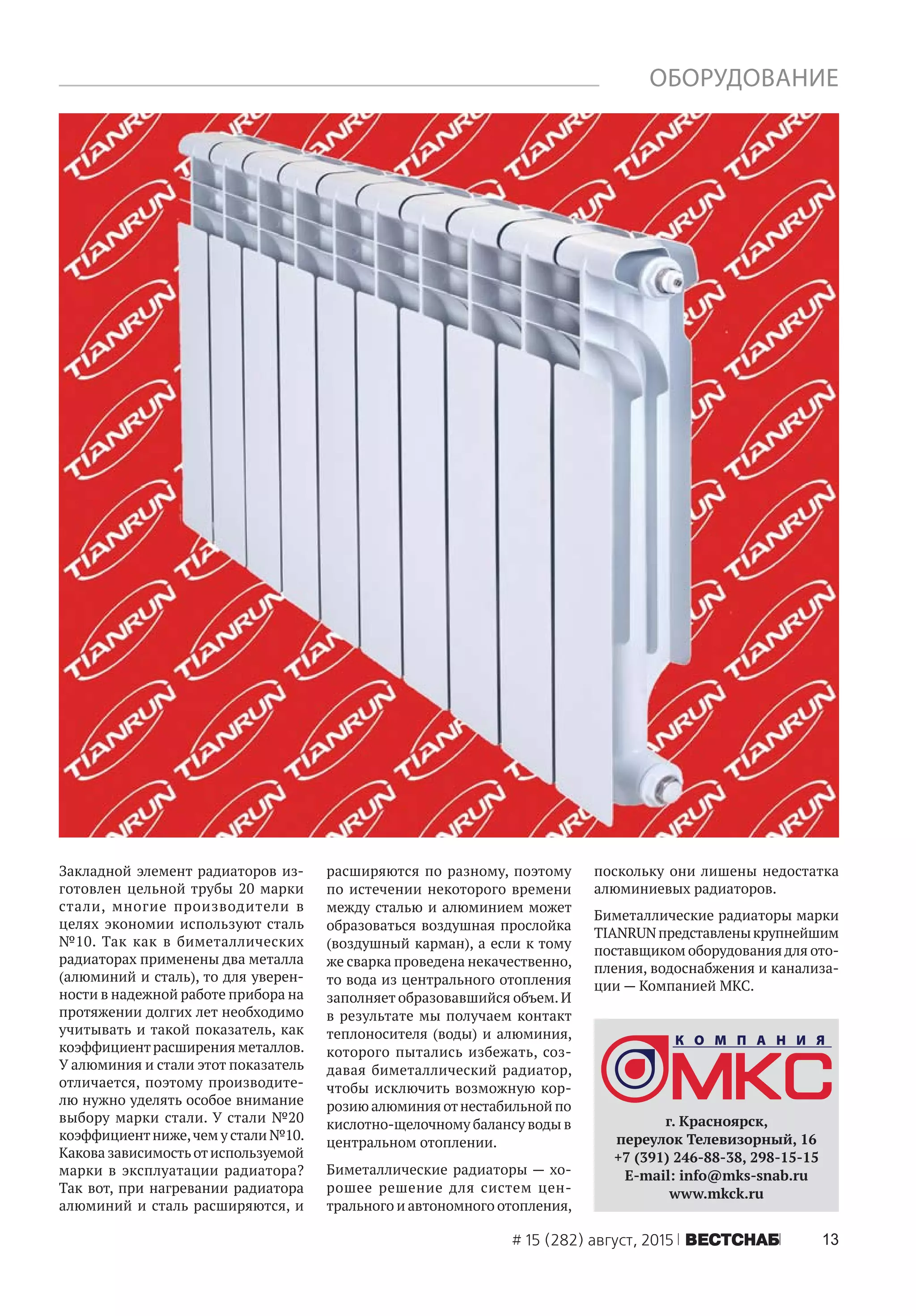 13# 15 (282) август, 2015 ÂÅÑÒÑÍÀÁ
ОБОРУДОВАНИЕ
Закладной элемент радиаторов из-
готовлен цельной трубы 20 марки
стали, многие производители в
целях экономии используют сталь
№10. Так как в биметаллических
радиаторах применены два металла
(алюминий и сталь), то для уверен-
ности в надежной работе прибора на
протяжении долгих лет необходимо
учитывать и такой показатель, как
коэффициентрасширения металлов.
У алюминия и стали этот показатель
отличается, поэтому производите-
лю нужно уделять особое внимание
выбору марки стали. У стали №20
коэффициентниже,чем у стали №10.
Какова зависимостьотиспользуемой
марки в эксплуатации радиатора?
Так вот, при нагревании радиатора
алюминий и сталь расширяются, и
расширяются по разному, поэтому
по истечении некоторого времени
между сталью и алюминием может
образоваться воздушная прослойка
(воздушный карман), а если к тому
же сварка проведена некачественно,
то вода из центрального отопления
заполняет образовавшийся объем.И
в результате мы получаем контакт
теплоносителя (воды) и алюминия,
которого пытались избежать, соз-
давая биметаллический радиатор,
чтобы исключить возможную кор-
розию алюминия отнестабильной по
кислотно-щелочному балансу воды в
центральном отоплении.
Биметаллические радиаторы — хо-
рошее решение для систем цен-
трального и автономного отопления,
поскольку они лишены недостатка
алюминиевых радиаторов.
Биметаллические радиаторы марки
TIANRUNпредставленыкрупнейшим
поставщиком оборудования для ото-
пления, водоснабжения и канализа-
ции — Компанией МКС.
г. Красноярск,
переулок Телевизорный, 16
+7 (391) 246-88-38, 298-15-15
Е-mail: info@mks-snab.ru
www.mkck.ru
 