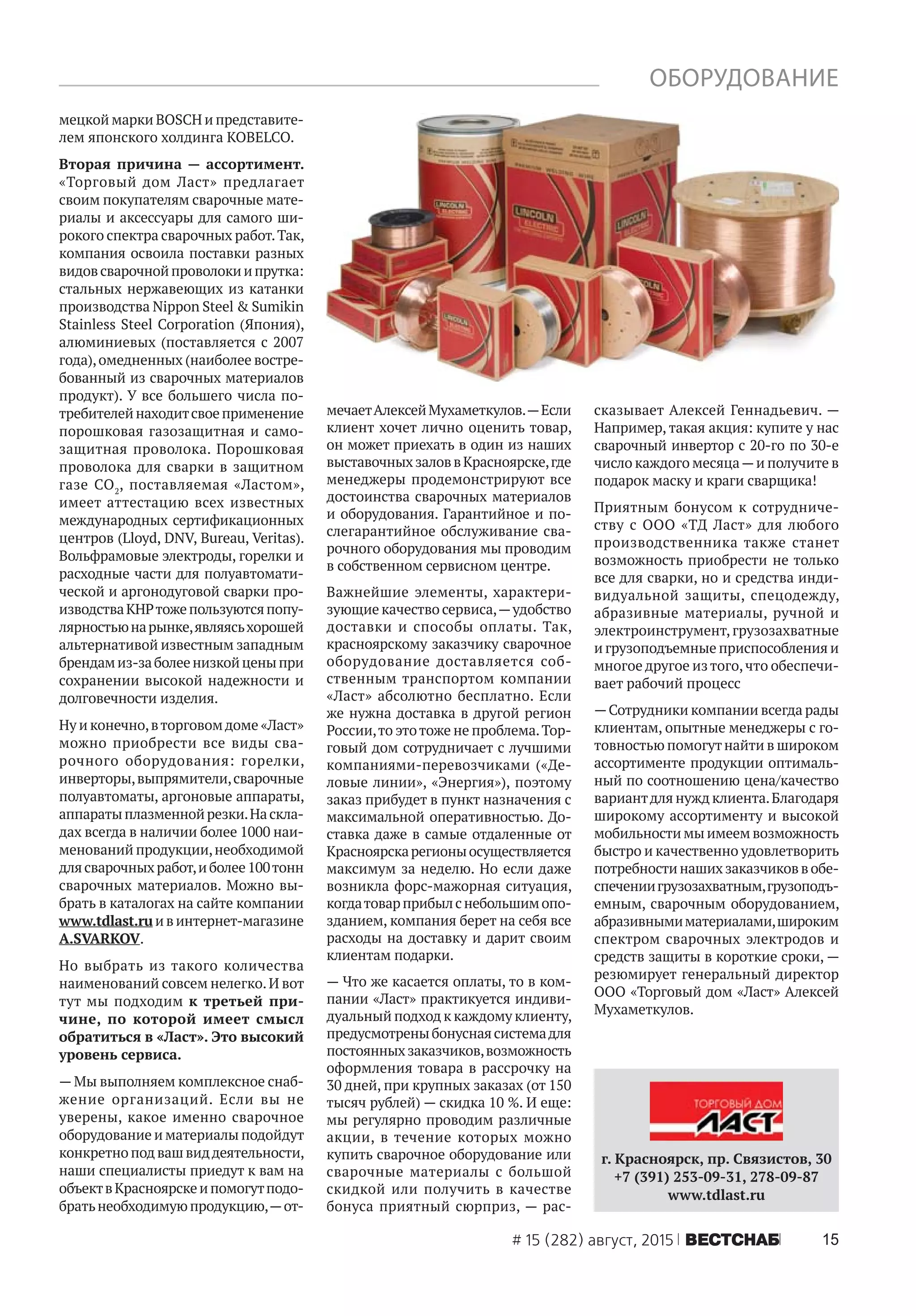 15# 15 (282) август, 2015 ÂÅÑÒÑÍÀÁ
мецкой марки BOSCH и представите-
лем японского холдинга KOBELCO.
Вторая причина — ассортимент.
«Торговый дом Ласт» предлагает
своим покупателям сварочные мате-
риалы и аксессуары для самого ши-
рокого спектра сварочных работ.Так,
компания освоила поставки разных
видовсварочнойпроволокиипрутка:
стальных нержавеющих из катанки
производства Nippon Steel & Sumikin
Stainless Steel Corporation (Япония),
алюминиевых (поставляется с 2007
года),омедненных (наиболее востре-
бованный из сварочных материалов
продукт). У все большего числа по-
требителейнаходитсвоеприменение
порошковая газозащитная и само-
защитная проволока. Порошковая
проволока для сварки в защитном
газе CO2
, поставляемая «Ластом»,
имеет аттестацию всех известных
международных сертификационных
центров (Lloyd, DNV, Bureau, Veritas).
Вольфрамовые электроды, горелки и
расходные части для полуавтомати-
ческой и аргонодуговой сварки про-
изводстваКНРтожепользуютсяпопу-
лярностьюнарынке,являясьхорошей
альтернативой известным западным
брендамиз-заболеенизкойценыпри
сохранении высокой надежности и
долговечности изделия.
Ну и конечно,вторговомдоме «Ласт»
можно приобрести все виды сва-
рочного оборудования: горелки,
инверторы,выпрямители,сварочные
полуавтоматы, аргоновые аппараты,
аппаратыплазменнойрезки.Наскла-
дах всегда в наличии более 1000 наи-
менований продукции,необходимой
длясварочныхработ,иболее100тонн
сварочных материалов. Можно вы-
брать в каталогах на сайте компании
www.tdlast.ruивинтернет-магазине
A.SVARKOV.
Но выбрать из такого количества
наименований совсем нелегко.И вот
тут мы подходим к третьей при-
чине, по которой имеет смысл
обратиться в «Ласт». Это высокий
уровень сервиса.
—Мы выполняем комплексное снаб-
жение организаций. Если вы не
уверены, какое именно сварочное
оборудование и материалы подойдут
конкретно под вашвиддеятельности,
наши специалисты приедут к вам на
объектвКрасноярскеипомогутподо-
братьнеобходимуюпродукцию,—от-
мечаетАлексейМухаметкулов.—Если
клиент хочет лично оценить товар,
он может приехать в один из наших
выставочныхзаловвКрасноярске,где
менеджеры продемонстрируют все
достоинства сварочных материалов
и оборудования. Гарантийное и по-
слегарантийное обслуживание сва-
рочного оборудования мы проводим
в собственном сервисном центре.
Важнейшие элементы, характери-
зующие качество сервиса,—удобство
доставки и способы оплаты. Так,
красноярскому заказчику сварочное
оборудование доставляется соб-
ственным транспортом компании
«Ласт» абсолютно бесплатно. Если
же нужна доставка в другой регион
России,то этотоже не проблема.Тор-
говый дом сотрудничает с лучшими
компаниями-перевозчиками («Де-
ловые линии», «Энергия»), поэтому
заказ прибудет в пункт назначения с
максимальной оперативностью. До-
ставка даже в самые отдаленные от
Красноярскарегионыосуществляется
максимум за неделю. Но если даже
возникла форс-мажорная ситуация,
когдатоварприбылснебольшимопо-
зданием, компания берет на себя все
расходы на доставку и дарит своим
клиентам подарки.
— Что же касается оплаты, то в ком-
пании «Ласт» практикуется индиви-
дуальный подход к каждому клиенту,
предусмотреныбонуснаясистемадля
постоянныхзаказчиков,возможность
оформления товара в рассрочку на
30 дней, при крупных заказах (от 150
тысяч рублей) — скидка 10 %. И еще:
мы регулярно проводим различные
акции, в течение которых можно
купить сварочное оборудование или
сварочные материалы с большой
скидкой или получить в качестве
бонуса приятный сюрприз, — рас-
сказывает Алексей Геннадьевич. —
Например, такая акция: купите у нас
сварочный инвертор с 20-го по 30-е
число каждого месяца—и получите в
подарок маску и краги сварщика!
Приятным бонусом к сотрудниче-
ству с ООО «ТД Ласт» для любого
производственника также станет
возможность приобрести не только
все для сварки, но и средства инди-
видуальной защиты, спецодежду,
абразивные материалы, ручной и
электроинструмент,грузозахватные
и грузоподъемные приспособления и
многое другое изтого,что обеспечи-
вает рабочий процесс
—Сотрудники компании всегда рады
клиентам, опытные менеджеры с го-
товностью помогутнайти в широком
ассортименте продукции оптималь-
ный по соотношению цена/качество
вариантдля нужд клиента.Благодаря
широкому ассортименту и высокой
мобильности мы имеем возможность
быстро и качественно удовлетворить
потребностинашихзаказчиковвобе-
спечениигрузозахватным,грузоподъ-
емным, сварочным оборудованием,
абразивнымиматериалами,широким
спектром сварочных электродов и
средств защиты в короткие сроки, —
резюмирует генеральный директор
ООО «Торговый дом «Ласт» Алексей
Мухаметкулов.
г. Красноярск, пр. Связистов, 30
+7 (391) 253-09-31, 278-09-87
www.tdlast.ru
ОБОРУДОВАНИЕ
 