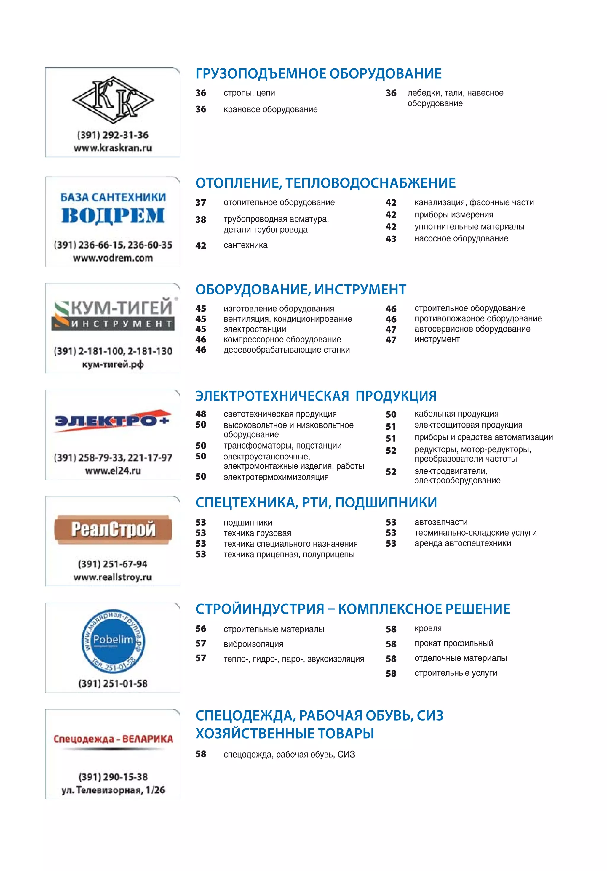 ЭЛЕКТРОТЕХНИЧЕСКАЯ ПРОДУКЦИЯ
стропы, цепи
крановое оборудование
ГРУЗОПОДЪЕМНОЕ ОБОРУДОВАНИЕ
36
36
лебедки, тали, навесное
оборудование
36
отопительное оборудование
трубопроводная арматура,
детали трубопровода
сантехника
ОТОПЛЕНИЕ, ТЕПЛОВОДОСНАБЖЕНИЕ
37
38
42
канализация, фасонные части
приборы измерения
уплотнительные материалы
насосное оборудование
42
42
42
43
изготовление оборудования
вентиляция, кондиционирование
электростанции
компрессорное оборудование
деревообрабатывающие станки
ОБОРУДОВАНИЕ, ИНСТРУМЕНТ
45
45
45
46
46
строительное оборудование
противопожарное оборудование
автосервисное оборудование
инструмент
46
46
47
47
подшипники
техника грузовая
техника специального назначения
техника прицепная, полуприцепы
СПЕЦТЕХНИКА, РТИ, ПОДШИПНИКИ
53
53
53
53
автозапчасти
терминально-складские услуги
аренда автоспецтехники
53
53
53
строительные материалы
виброизоляция
тепло-, гидро-, паро-, звукоизоляция
СТРОЙИНДУСТРИЯ – КОМПЛЕКСНОЕ РЕШЕНИЕ
56
57
57
кровля
прокат профильный
отделочные материалы
строительные услуги
58
58
58
58
спецодежда, рабочая обувь, СИЗ
СПЕЦОДЕЖДА, РАБОЧАЯ ОБУВЬ, СИЗ
ХОЗЯЙСТВЕННЫЕ ТОВАРЫ
58
светотехническая продукция
высоковольтное и низковольтное
оборудование
трансформаторы, подстанции
электроустановочные,
электромонтажные изделия, работы
электротермохимизоляция
48
50
50
50
50
кабельная продукция
электрощитовая продукция
приборы и средства автоматизации
редукторы, мотор-редукторы,
преобразователи частоты
электродвигатели,
электрооборудование
50
51
51
52
52
 