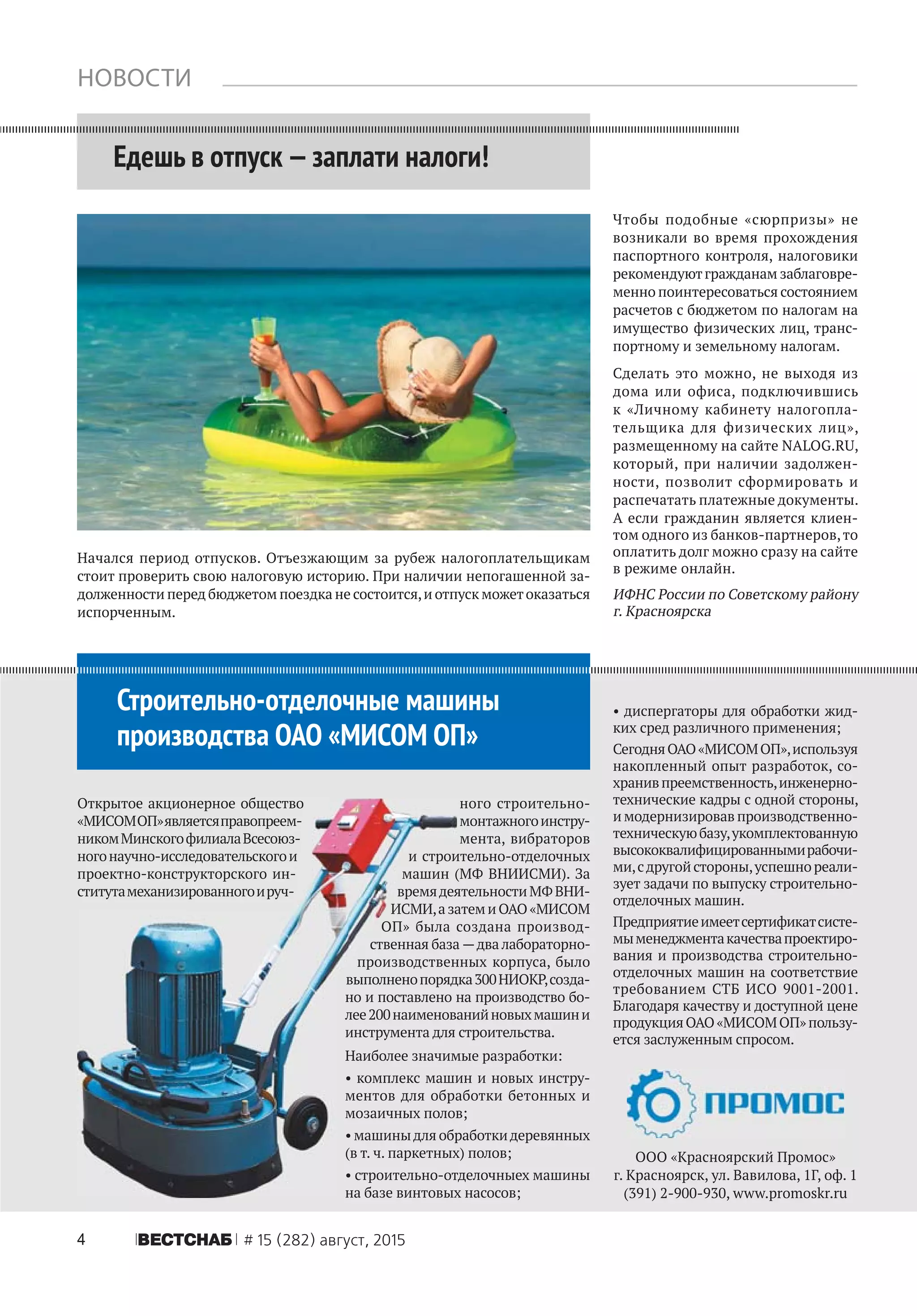 4 ÂÅÑÒÑÍÀÁ # 15 (282) август, 2015
НОВОСТИ
Едешь в отпуск —заплати налоги!
Чтобы подобные «сюрпризы» не
возникали во время прохождения
паспортного контроля, налоговики
рекомендуютгражданам заблаговре-
менно поинтересоваться состоянием
расчетов с бюджетом по налогам на
имущество физических лиц, транс-
портному и земельному налогам.
Сделать это можно, не выходя из
дома или офиса, подключившись
к «Личному кабинету налогопла-
тельщика для физических лиц»,
размещенному на сайте NALOG.RU,
который, при наличии задолжен-
ности, позволит сформировать и
распечатать платежные документы.
А если гражданин является клиен-
том одного из банков-партнеров,то
оплатить долг можно сразу на сайте
в режиме онлайн.
ИФНС России по Советскому району
г. Красноярска
ООО «Красноярский Промос»
г. Красноярск, ул. Вавилова, 1Г, оф. 1
(391) 2-900-930, www.promoskr.ru
Строительно-отделочные машины
производства ОАО «МИСОМ ОП»
Открытое акционерное общество
«МИСОМОП»являетсяправопреем-
никомМинскогофилиалаВсесоюз-
ногонаучно-исследовательскогои
проектно-конструкторского ин-
ститутамеханизированногоируч-
ного строительно-
монтажногоинстру-
мента, вибраторов
и строительно-отделочных
машин (МФ ВНИИСМИ). За
времядеятельностиМФВНИ-
ИСМИ,азатемиОАО«МИСОМ
ОП» была создана производ-
ственная база —два лабораторно-
производственных корпуса, было
выполненопорядка300НИОКР,созда-
но и поставлено на производство бо-
лее200наименованийновыхмашини
инструмента для строительства.
Наиболее значимые разработки:
• комплекс машин и новых инстру-
ментов для обработки бетонных и
мозаичных полов;
• машиныдля обработкидеревянных
(в т. ч. паркетных) полов;
• строительно-отделочныех машины
на базе винтовых насосов;
• диcпергаторы для обработки жид-
ких сред различного применения;
СегодняОАО«МИСОМОП»,используя
накопленный опыт разработок, со-
хранивпреемственность,инженерно-
технические кадры с одной стороны,
и модернизировав производственно-
техническуюбазу,укомплектованную
высококвалифицированнымирабочи-
ми,сдругойстороны,успешнореали-
зует задачи по выпуску строительно-
отделочных машин.
Предприятиеимеетсертификатсисте-
мыменеджментакачествапроектиро-
вания и производства строительно-
отделочных машин на соответствие
требованием СТБ ИСО 9001-2001.
Благодаря качеству и доступной цене
продукцияОАО«МИСОМОП»пользу-
ется заслуженным спросом.
Начался период отпусков. Отъезжающим за рубеж налогоплательщикам
стоит проверить свою налоговую историю. При наличии непогашенной за-
долженности перед бюджетом поездка не состоится,и отпуск можетоказаться
испорченным.
 