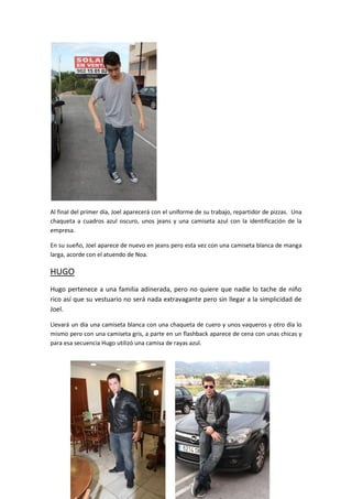 Al final del primer día, Joel aparecerá con el uniforme de su trabajo, repartidor de pizzas. Una
chaqueta a cuadros azul oscuro, unos jeans y una camiseta azul con la identificación de la
empresa.

En su sueño, Joel aparece de nuevo en jeans pero esta vez con una camiseta blanca de manga
larga, acorde con el atuendo de Noa.

HUGO
Hugo pertenece a una familia adinerada, pero no quiere que nadie lo tache de niño
rico así que su vestuario no será nada extravagante pero sin llegar a la simplicidad de
Joel.

Llevará un día una camiseta blanca con una chaqueta de cuero y unos vaqueros y otro día lo
mismo pero con una camiseta gris, a parte en un flashback aparece de cena con unas chicas y
para esa secuencia Hugo utilizó una camisa de rayas azul.
 