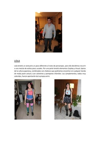 LOLA
Lola tendrá un vestuario un poco diferente al resto de personajes, para ella decidimos recurrir
a una mezcla de estilos poco usuales. Por una parte tendrá elementos Cosplay y Visual, típicos
de la cultura japonesa, combinados con chalecos que podríamos encontrar en cualquier tienda
de moda joven actual y con calcetines y pompones infantiles. Los complementos, todos muy
coloridos, fueron aportación de la propia actriz.
 