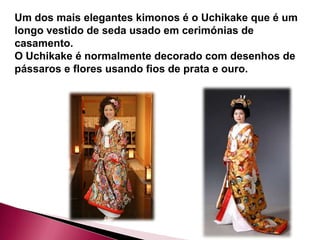 Um dos mais elegantes kimonos é o Uchikake que é um
longo vestido de seda usado em cerimónias de
casamento.
O Uchikake é normalmente decorado com desenhos de
pássaros e flores usando fios de prata e ouro.
 