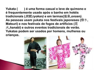 Yukata (     ) é uma forma casual e leve de quimono e
é frequentemente usado após o banho em hotéis
tradicionais (旅館,ryokan) e em termas(温泉,onsen).
As pessoas usam yukata nos festivais japoneses (祭り,
Matsuri) e nos festivais de fogos de artifícios (花
火,hanabi) e outros eventos tradicionais de verão.
Yukatas podem ser usados por homens, mulheres ou
crianças.
 