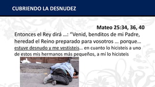Mateo 25:34, 36, 40
Entonces el Rey dirá …: “Venid, benditos de mi Padre,
heredad el Reino preparado para vosotros … porque…
estuve desnudo y me vestisteis… en cuanto lo hicisteis a uno
de estos mis hermanos más pequeños, a mí lo hicisteis
CUBRIENDO LA DESNUDEZ
 