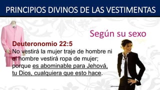 Según su sexo
Deuteronomio 22:5
No vestirá la mujer traje de hombre ni
el hombre vestirá ropa de mujer;
porque es abominable para Jehová,
tu Dios, cualquiera que esto hace.
PRINCIPIOS DIVINOS DE LAS VESTIMENTAS
 