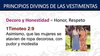 Decoro y Honestidad = Honor, Respeto
1Timoteo 2:9
Asimismo, que las mujeres se
atavíen de ropa decorosa, con
pudor y modestia
PRINCIPIOS DIVINOS DE LAS VESTIMENTAS
 