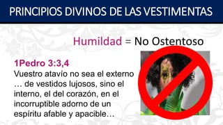 Humildad = No Ostentoso
1Pedro 3:3,4
Vuestro atavío no sea el externo
… de vestidos lujosos, sino el
interno, el del corazón, en el
incorruptible adorno de un
espíritu afable y apacible…
PRINCIPIOS DIVINOS DE LAS VESTIMENTAS
 