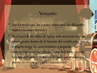Vestuario Son los trajes que los actores visten para las diferentes representaciones teatrales. En el caso de las obras de época será necesario realizar investigación dentro de la historia del vestido para que el vestuario tenga las características apropiadas; sin embargo tampoco es correcto copiar fielmente el estilo, hay que recrearlo y simplificarlo para que se adecue a la puesta en escena sin perder autenticidad. 