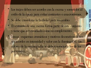 Los trajes deben ser acordes con la escena y sometidos al estilo de la época para evitar contrastes o anacronismos. Se debe considerar la facilidad para su cambio El vestuario de una escena forma parte de este conjunto y tiene que ser estudiado como su complemento: Líneas, esquemas cromáticos y motivos decorativos deben ser acordes en intensidad y valor con la iluminación. Los colores de la escenografía se deben someter a los de los personajes. 