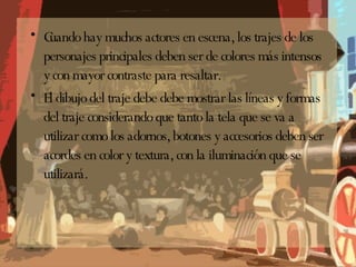 Cuando hay muchos actores en escena, los trajes de los personajes principales deben ser de colores más intensos y con mayor contraste para resaltar. El dibujo del traje debe debe mostrar las líneas y formas del traje considerando que tanto la tela que se va a utilizar como los adornos, botones y accesorios deben ser acordes en color y textura, con la iluminación que se utilizará. 