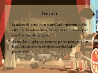 Peinado La cabeza del actor es un punto focal importante y debe estar relacionada en línea, forma, color y estilo de época con el conjunto de la figura. Aunque los arreglos son resueltos por los peluqueros, las líneas básicas del modelo deben ser diseñadas previamente. 
