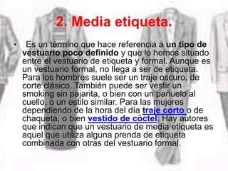 2. Media etiqueta.
• Es un término que hace referencia a un tipo de
vestuario poco definido y que lo hemos situado
entre el vestuario de etiqueta y formal. Aunque es
un vestuario formal, no llega a ser de etiqueta.
Para los hombres suele ser un traje oscuro, de
corte clásico. También puede ser vestir un
smoking sin pajarita, o bien con un pañuelo al
cuello, o un estilo similar. Para las mujeres
dependiendo de la hora del día traje corto o de
chaqueta, o bien vestido de cóctel. Hay autores
que indican que un vestuario de media etiqueta es
aquel que utiliza alguna prenda de etiqueta
combinada con otras del vestuario formal.
 