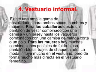 4. Vestuario informal.
• Existe una amplia gama de
posibilidades para ambos sexos, hombres y
mujeres. Para los caballeros desde un
pantalón de vestir combinado con una
camisa y un jersey hasta los vaqueros
combinados con una camisa de manga corta
o un polo. Para las mujeres hay muchas
combinaciones posibles de falda-blusa,
pantalón-blusa, trajes de chaqueta, etc. La
moda influye mucho en el vestuario, pero de
forma mucho más directa en el vestuario
femenino.
 