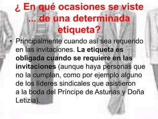 ¿ En qué ocasiones se viste
... de una determinada
etiqueta?
• Principalmente cuando así sea requerido
en las invitaciones. La etiqueta es
obligada cuando se requiere en las
invitaciones (aunque haya personas que
no la cumplan, como por ejemplo alguno
de los líderes sindicales que asistieron
a la boda del Príncipe de Asturias y Doña
Letizia).
 