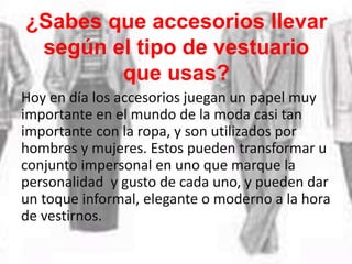 ¿Sabes que accesorios llevar
según el tipo de vestuario
que usas?
Hoy en día los accesorios juegan un papel muy
importante en el mundo de la moda casi tan
importante con la ropa, y son utilizados por
hombres y mujeres. Estos pueden transformar u
conjunto impersonal en uno que marque la
personalidad y gusto de cada uno, y pueden dar
un toque informal, elegante o moderno a la hora
de vestirnos.
 