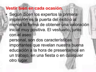 Vestir bien en cada ocasión.
• Según dicen los expertos la primera
impresión es la puerta del éxito o al
menos la forma de obtener una valoración
inicial muy positiva. El vestuario, junto
con el aseo
personal, son dos características
importantes que revelan nuestra buena
educación a la hora de presentarnos en
un trabajo, en una fiesta o en cualquier
otro lugar.
 
