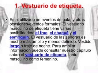 1. Vestuario de etiqueta.
• Es el utilizado en eventos de gala, y otras
ocasiones-eventos formales. El vestuario
masculino de etiqueta tiene varias
posibilidades: el frac, el chaqué y el
esmoquin. El vestuario de las señoras es
mucho más amplio y menos definido. Vestido
largo o traje de noche. Para ampliar
información puede consultar nuestro capítulo
sobre el vestuario de etiqueta, tanto
masculino como femenino.
 