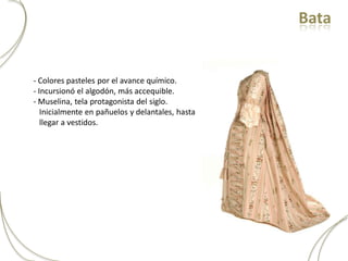Bata


- Colores pasteles por el avance químico.
- Incursionó el algodón, más accequible.
- Muselina, tela protagonista del siglo.
   Inicialmente en pañuelos y delantales, hasta
   llegar a vestidos.
 