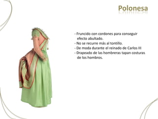 Polonesa


- Fruncido con cordones para conseguir
  efecto abultado.
- No se recurre más al tontillo.
- De moda durante el reinado de Carlos III
- Drapeado de las hombreras tapan costuras
  de los hombros.
 