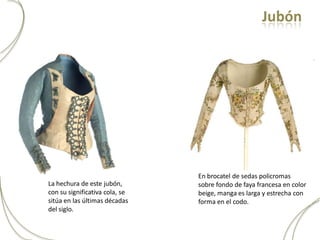Jubón




                                En brocatel de sedas policromas
La hechura de este jubón,       sobre fondo de faya francesa en color
con su significativa cola, se   beige, manga es larga y estrecha con
sitúa en las últimas décadas    forma en el codo.
del siglo.
 